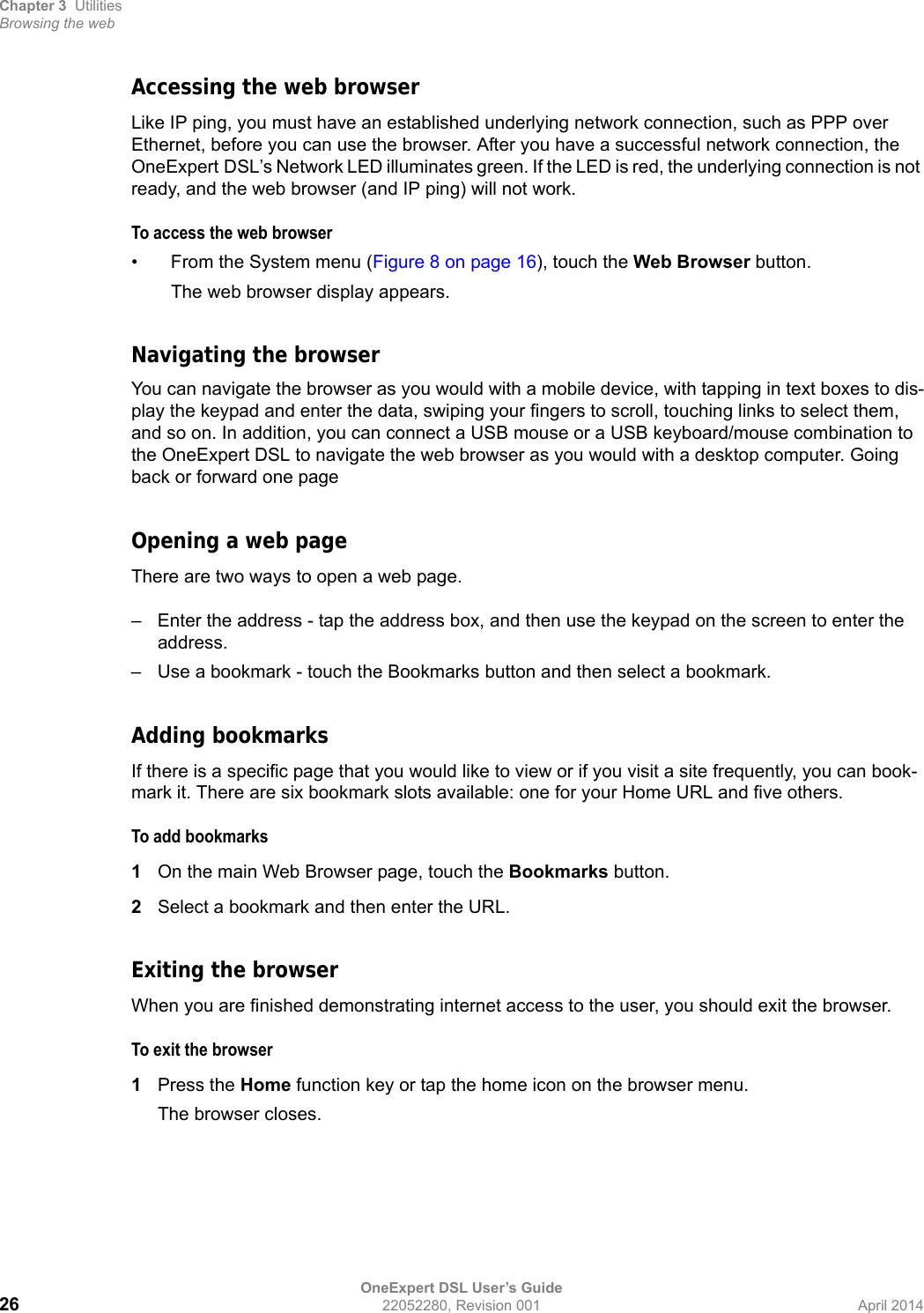 Chapter 3 UtilitiesBrowsing the webOneExpert DSL User’s Guide26 22052280, Revision 001 April 2014Accessing the web browserLike IP ping, you must have an established underlying network connection, such as PPP over Ethernet, before you can use the browser. After you have a successful network connection, the OneExpert DSL’s Network LED illuminates green. If the LED is red, the underlying connection is not ready, and the web browser (and IP ping) will not work.To access the web browser• From the System menu (Figure 8 on page 16), touch the Web Browser button.The web browser display appears.Navigating the browserYou can navigate the browser as you would with a mobile device, with tapping in text boxes to dis-play the keypad and enter the data, swiping your fingers to scroll, touching links to select them, and so on. In addition, you can connect a USB mouse or a USB keyboard/mouse combination to the OneExpert DSL to navigate the web browser as you would with a desktop computer. Going back or forward one pageOpening a web pageThere are two ways to open a web page.– Enter the address - tap the address box, and then use the keypad on the screen to enter the address.– Use a bookmark - touch the Bookmarks button and then select a bookmark.Adding bookmarksIf there is a specific page that you would like to view or if you visit a site frequently, you can book-mark it. There are six bookmark slots available: one for your Home URL and five others.To add bookmarks1On the main Web Browser page, touch the Bookmarks button.2Select a bookmark and then enter the URL.Exiting the browserWhen you are finished demonstrating internet access to the user, you should exit the browser.To exit the browser1Press the Home function key or tap the home icon on the browser menu.The browser closes.