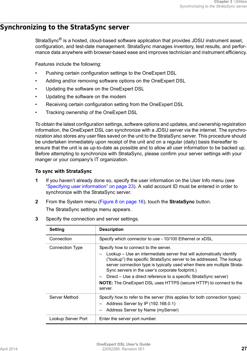 Chapter 3 UtilitiesSynchronizing to the StrataSync serverOneExpert DSL User’s GuideApril 2014 22052280, Revision 001 27Synchronizing to the StrataSync serverStrataSync® is a hosted, cloud-based software application that provides JDSU instrument asset, configuration, and test-date management. StrataSync manages inventory, test results, and perfor-mance data anywhere with browser-based ease and improves technician and instrument efficiency.Features include the following:• Pushing certain configuration settings to the OneExpert DSL• Adding and/or removing software options on the OneExpert DSL• Updating the software on the OneExpert DSL• Updating the software on the modem• Receiving certain configuration setting from the OneExpert DSL• Tracking ownership of the OneExpert DSLTo obtain the latest configuration settings, software options and updates, and ownership registration information, the OneExpert DSL can synchronize with a JDSU server via the internet. The synchro-nization also stores any user files saved on the unit to the StrataSync server. This procedure should be undertaken immediately upon receipt of the unit and on a regular (daily) basis thereafter to ensure that the unit is as up-to-date as possible and to allow all user information to be backed up. Before attempting to synchronize with StrataSync, please confirm your server settings with your manger or your company&apos;s IT organization.To sync with StrataSync1If you haven’t already done so, specify the user information on the User Info menu (see “Specifying user information” on page 23). A valid account ID must be entered in order to synchronize with the StrataSync server.2From the System menu (Figure 8 on page 16), touch the StrataSync button.The StrataSync settings menu appears.3Specify the connection and server settings.Setting DescriptionConnection Specify which connector to use - 10/100 Ethernet or xDSL.Connection Type Specify how to connect to the server.– Lookup – Use an intermediate server that will automatically identify (“lookup”) the specific StrataSync server to be addressed. The lookup server connection type is typically used when there are multiple Strata-Sync servers in the user’s corporate footprint.)– Direct – Use a direct reference to a specific StrataSync server)NOTE: The OneExpert DSL uses HTTPS (secure HTTP) to connect to the server.Server Method Specify how to refer to the server (this applies for both connection types)– Address Server by IP (192.168.0.1)– Address Server by Name (myServer)Lookup Server Port Enter the server port number.