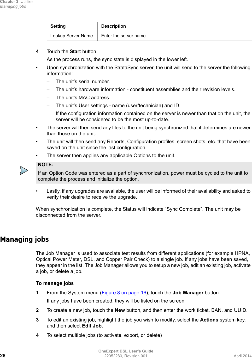 Chapter 3 UtilitiesManaging jobsOneExpert DSL User’s Guide28 22052280, Revision 001 April 20144Touch the Start button.As the process runs, the sync state is displayed in the lower left.• Upon synchronization with the StrataSync server, the unit will send to the server the following information:– The unit’s serial number.– The unit’s hardware information - constituent assemblies and their revision levels.– The unit’s MAC address.– The unit’s User settings - name (user/technician) and ID.If the configuration information contained on the server is newer than that on the unit, the server will be considered to be the most up-to-date.• The server will then send any files to the unit being synchronized that it determines are newer than those on the unit.• The unit will then send any Reports, Configuration profiles, screen shots, etc. that have been saved on the unit since the last configuration.• The server then applies any applicable Options to the unit.• Lastly, if any upgrades are available, the user will be informed of their availability and asked to verify their desire to receive the upgrade.When synchronization is complete, the Status will indicate “Sync Complete”. The unit may be disconnected from the server.Managing jobsThe Job Manager is used to associate test results from different applications (for example HPNA, Optical Power Meter, DSL, and Copper Pair Check) to a single job. If any jobs have been saved, they appear in the list. The Job Manager allows you to setup a new job, edit an existing job, activate a job, or delete a job.To manage jobs1From the System menu (Figure 8 on page 16), touch the Job Manager button.If any jobs have been created, they will be listed on the screen.2To create a new job, touch the New button, and then enter the work ticket, BAN, and UUID.3To edit an existing job, highlight the job you wish to modify, select the Actions system key, and then select Edit Job.4To select multiple jobs (to activate, export, or delete)Lookup Server Name Enter the server name.Setting DescriptionNOTE:If an Option Code was entered as a part of synchronization, power must be cycled to the unit to complete the process and initialize the option.