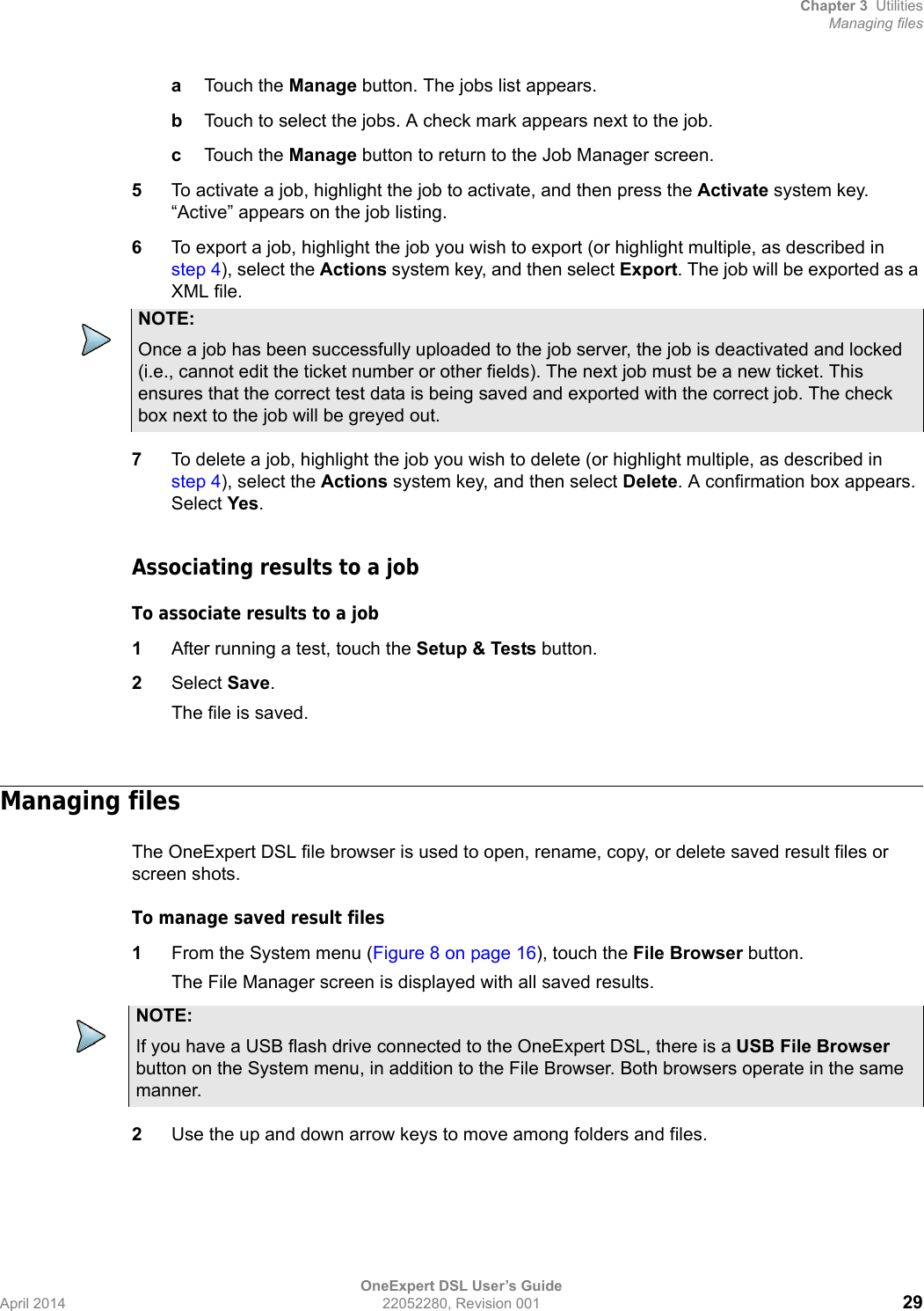 Chapter 3 UtilitiesManaging filesOneExpert DSL User’s GuideApril 2014 22052280, Revision 001 29aTouch the Manage button. The jobs list appears. bTouch to select the jobs. A check mark appears next to the job.cTouch the Manage button to return to the Job Manager screen.5To activate a job, highlight the job to activate, and then press the Activate system key. “Active” appears on the job listing.6To export a job, highlight the job you wish to export (or highlight multiple, as described in step 4), select the Actions system key, and then select Export. The job will be exported as a XML file.7To delete a job, highlight the job you wish to delete (or highlight multiple, as described in step 4), select the Actions system key, and then select Delete. A confirmation box appears. Select Yes.Associating results to a jobTo associate results to a job1After running a test, touch the Setup &amp; Tests button.2Select Save.The file is saved.Managing filesThe OneExpert DSL file browser is used to open, rename, copy, or delete saved result files or screen shots. To manage saved result files1From the System menu (Figure 8 on page 16), touch the File Browser button.The File Manager screen is displayed with all saved results.2Use the up and down arrow keys to move among folders and files.NOTE:Once a job has been successfully uploaded to the job server, the job is deactivated and locked (i.e., cannot edit the ticket number or other fields). The next job must be a new ticket. This ensures that the correct test data is being saved and exported with the correct job. The check box next to the job will be greyed out.NOTE:If you have a USB flash drive connected to the OneExpert DSL, there is a USB File Browser button on the System menu, in addition to the File Browser. Both browsers operate in the same manner.