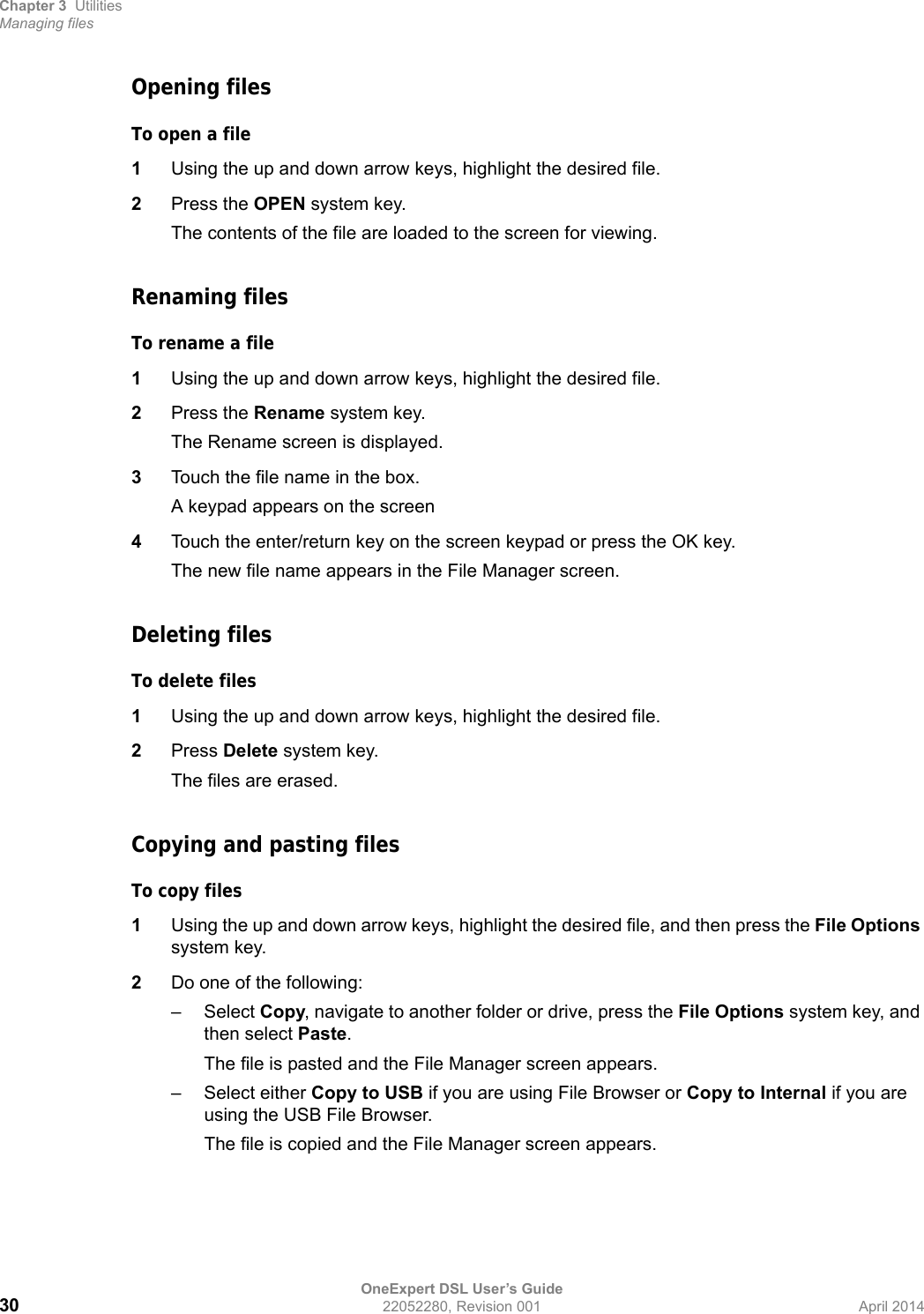 Chapter 3 UtilitiesManaging filesOneExpert DSL User’s Guide30 22052280, Revision 001 April 2014Opening filesTo open a file1Using the up and down arrow keys, highlight the desired file.2Press the OPEN system key.The contents of the file are loaded to the screen for viewing.Renaming filesTo rename a file1Using the up and down arrow keys, highlight the desired file.2Press the Rename system key.The Rename screen is displayed.3Touch the file name in the box.A keypad appears on the screen4Touch the enter/return key on the screen keypad or press the OK key.The new file name appears in the File Manager screen.Deleting filesTo delete files1Using the up and down arrow keys, highlight the desired file.2Press Delete system key.The files are erased.Copying and pasting filesTo copy files1Using the up and down arrow keys, highlight the desired file, and then press the File Options system key.2Do one of the following:–Select Copy, navigate to another folder or drive, press the File Options system key, and then select Paste.The file is pasted and the File Manager screen appears.– Select either Copy to USB if you are using File Browser or Copy to Internal if you are using the USB File Browser.The file is copied and the File Manager screen appears.