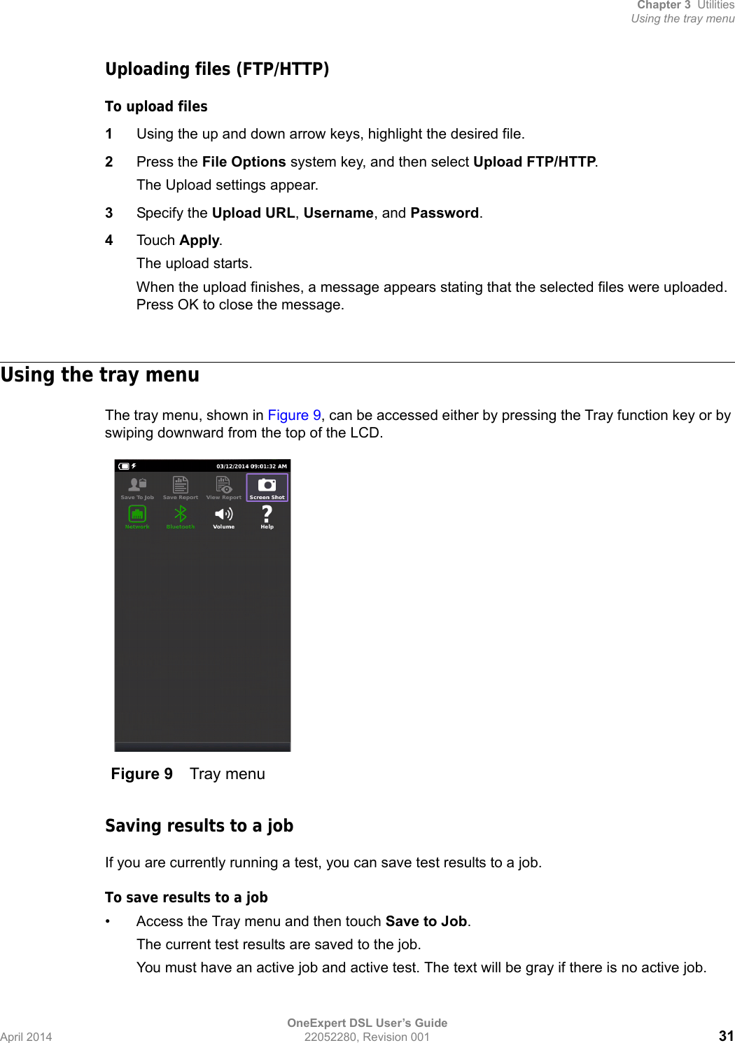 Chapter 3 UtilitiesUsing the tray menuOneExpert DSL User’s GuideApril 2014 22052280, Revision 001 31Uploading files (FTP/HTTP)To upload files1Using the up and down arrow keys, highlight the desired file.2Press the File Options system key, and then select Upload FTP/HTTP.The Upload settings appear.3Specify the Upload URL, Username, and Password.4Touch Apply. The upload starts.When the upload finishes, a message appears stating that the selected files were uploaded. Press OK to close the message.Using the tray menuThe tray menu, shown in Figure 9, can be accessed either by pressing the Tray function key or by swiping downward from the top of the LCD.Saving results to a jobIf you are currently running a test, you can save test results to a job.To save results to a job• Access the Tray menu and then touch Save to Job.The current test results are saved to the job.You must have an active job and active test. The text will be gray if there is no active job.Figure 9 Tray menu