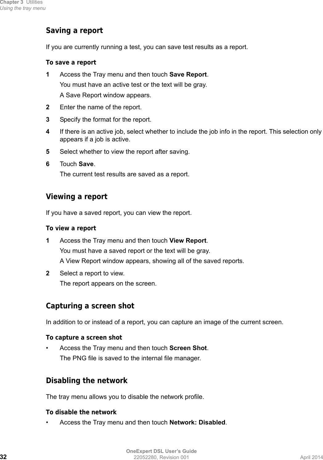 Chapter 3 UtilitiesUsing the tray menuOneExpert DSL User’s Guide32 22052280, Revision 001 April 2014Saving a reportIf you are currently running a test, you can save test results as a report.To save a report1Access the Tray menu and then touch Save Report.You must have an active test or the text will be gray.A Save Report window appears.2Enter the name of the report.3Specify the format for the report.4If there is an active job, select whether to include the job info in the report. This selection only appears if a job is active.5Select whether to view the report after saving.6Touch Save.The current test results are saved as a report.Viewing a reportIf you have a saved report, you can view the report.To view a report1Access the Tray menu and then touch View Report.You must have a saved report or the text will be gray.A View Report window appears, showing all of the saved reports.2Select a report to view.The report appears on the screen.Capturing a screen shotIn addition to or instead of a report, you can capture an image of the current screen.To capture a screen shot• Access the Tray menu and then touch Screen Shot.The PNG file is saved to the internal file manager.Disabling the networkThe tray menu allows you to disable the network profile.To disable the network• Access the Tray menu and then touch Network: Disabled.