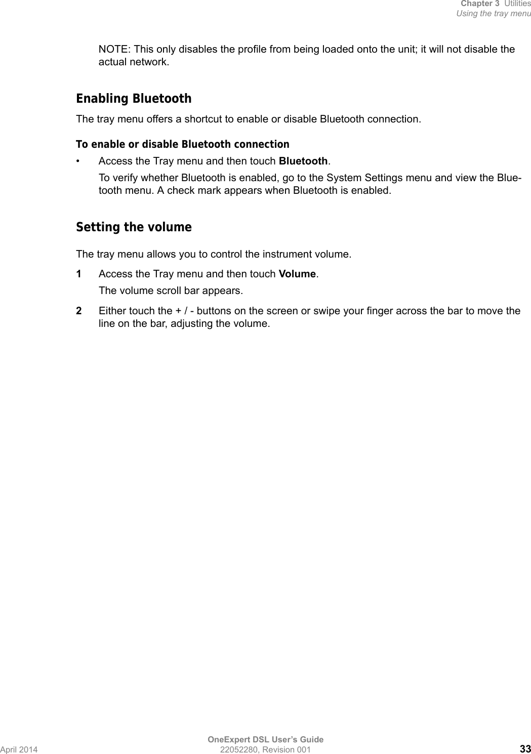 Chapter 3 UtilitiesUsing the tray menuOneExpert DSL User’s GuideApril 2014 22052280, Revision 001 33NOTE: This only disables the profile from being loaded onto the unit; it will not disable the actual network.Enabling BluetoothThe tray menu offers a shortcut to enable or disable Bluetooth connection.To enable or disable Bluetooth connection• Access the Tray menu and then touch Bluetooth.To verify whether Bluetooth is enabled, go to the System Settings menu and view the Blue-tooth menu. A check mark appears when Bluetooth is enabled.Setting the volumeThe tray menu allows you to control the instrument volume.1Access the Tray menu and then touch Volume.The volume scroll bar appears.2Either touch the + / - buttons on the screen or swipe your finger across the bar to move the line on the bar, adjusting the volume.