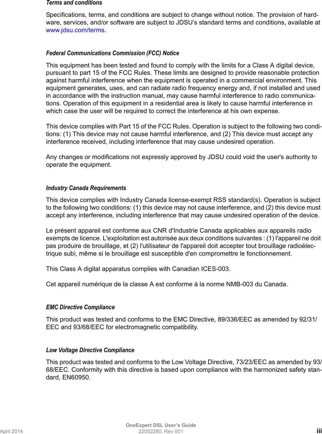 OneExpert DSL User’s GuideApril 2014 22052280, Rev 001 iiiTerms and conditionsSpecifications, terms, and conditions are subject to change without notice. The provision of hard-ware, services, and/or software are subject to JDSU’s standard terms and conditions, available at www.jdsu.com/terms.Federal Communications Commission (FCC) NoticeThis equipment has been tested and found to comply with the limits for a Class A digital device, pursuant to part 15 of the FCC Rules. These limits are designed to provide reasonable protection against harmful interference when the equipment is operated in a commercial environment. This equipment generates, uses, and can radiate radio frequency energy and, if not installed and used in accordance with the instruction manual, may cause harmful interference to radio communica-tions. Operation of this equipment in a residential area is likely to cause harmful interference in which case the user will be required to correct the interference at his own expense.This device complies with Part 15 of the FCC Rules. Operation is subject to the following two condi-tions: (1) This device may not cause harmful interference, and (2) This device must accept any interference received, including interference that may cause undesired operation.Any changes or modifications not expressly approved by JDSU could void the user&apos;s authority to operate the equipment.Industry Canada Requirements This device complies with Industry Canada license-exempt RSS standard(s). Operation is subject to the following two conditions: (1) this device may not cause interference, and (2) this device must accept any interference, including interference that may cause undesired operation of the device.Le présent appareil est conforme aux CNR d&apos;Industrie Canada applicables aux appareils radio exempts de licence. L&apos;exploitation est autorisée aux deux conditions suivantes : (1) l&apos;appareil ne doit pas produire de brouillage, et (2) l&apos;utilisateur de l&apos;appareil doit accepter tout brouillage radioélec-trique subi, même si le brouillage est susceptible d&apos;en compromettre le fonctionnement.This Class A digital apparatus complies with Canadian ICES-003.Cet appareil numérique de la classe A est conforme à la norme NMB-003 du Canada.EMC Directive Compliance This product was tested and conforms to the EMC Directive, 89/336/EEC as amended by 92/31/EEC and 93/68/EEC for electromagnetic compatibility.Low Voltage Directive ComplianceThis product was tested and conforms to the Low Voltage Directive, 73/23/EEC as amended by 93/68/EEC. Conformity with this directive is based upon compliance with the harmonized safety stan-dard, EN60950.