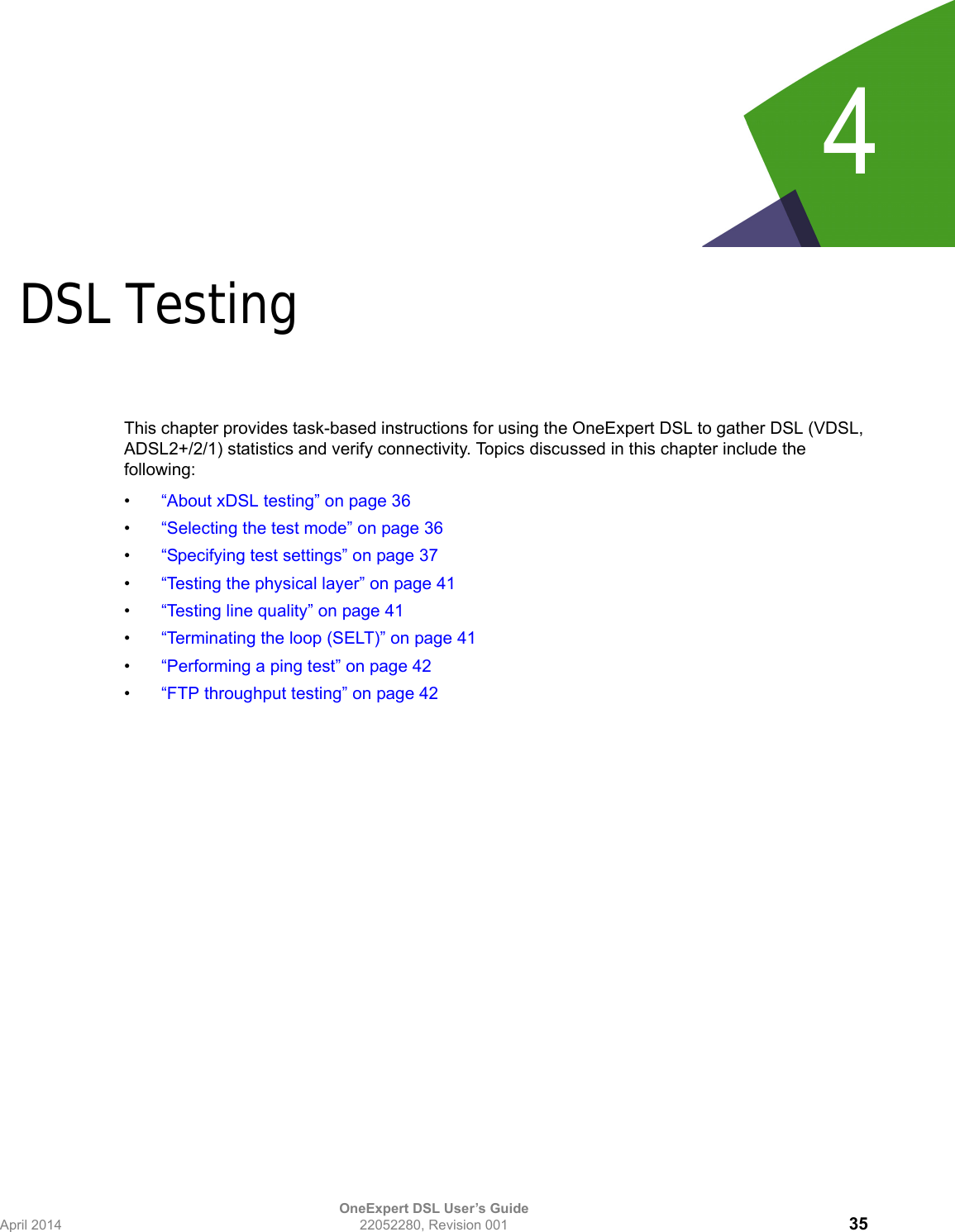 OneExpert DSL User’s GuideApril 2014 22052280, Revision 001 354Chapter 4DSL TestingThis chapter provides task-based instructions for using the OneExpert DSL to gather DSL (VDSL, ADSL2+/2/1) statistics and verify connectivity. Topics discussed in this chapter include the following:•“About xDSL testing” on page 36•“Selecting the test mode” on page 36•“Specifying test settings” on page 37•“Testing the physical layer” on page 41•“Testing line quality” on page 41•“Terminating the loop (SELT)” on page 41•“Performing a ping test” on page 42•“FTP throughput testing” on page 42