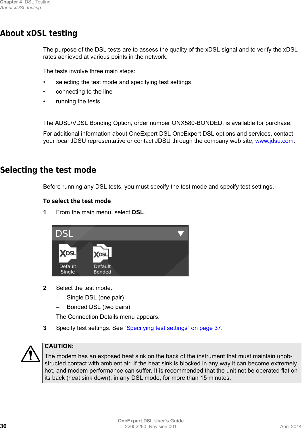 Chapter 4 DSL TestingAbout xDSL testingOneExpert DSL User’s Guide36 22052280, Revision 001 April 2014About xDSL testingThe purpose of the DSL tests are to assess the quality of the xDSL signal and to verify the xDSL rates achieved at various points in the network. The tests involve three main steps:• selecting the test mode and specifying test settings• connecting to the line• running the testsThe ADSL/VDSL Bonding Option, order number ONX580-BONDED, is available for purchase. For additional information about OneExpert DSL OneExpert DSL options and services, contact your local JDSU representative or contact JDSU through the company web site, www.jdsu.com.Selecting the test modeBefore running any DSL tests, you must specify the test mode and specify test settings.To select the test mode1From the main menu, select DSL.2Select the test mode.– Single DSL (one pair)– Bonded DSL (two pairs)The Connection Details menu appears.3Specify test settings. See “Specifying test settings” on page 37.CAUTION:The modem has an exposed heat sink on the back of the instrument that must maintain unob-structed contact with ambient air. If the heat sink is blocked in any way it can become extremely hot, and modem performance can suffer. It is recommended that the unit not be operated flat on its back (heat sink down), in any DSL mode, for more than 15 minutes.