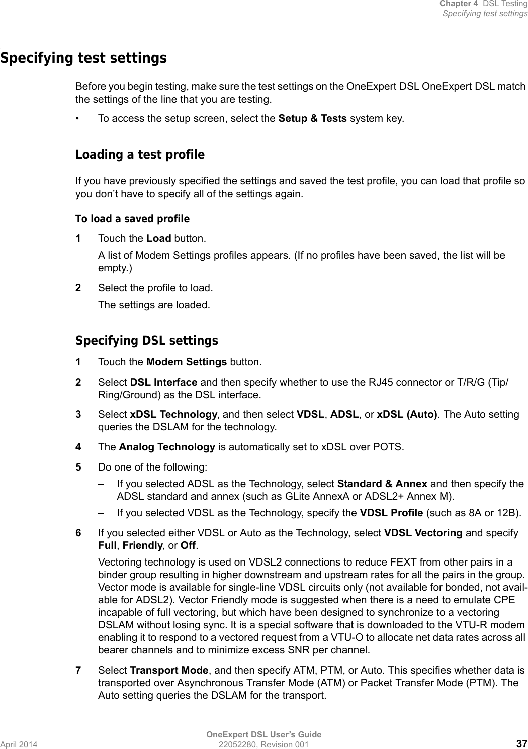 Chapter 4 DSL TestingSpecifying test settingsOneExpert DSL User’s GuideApril 2014 22052280, Revision 001 37Specifying test settingsBefore you begin testing, make sure the test settings on the OneExpert DSL OneExpert DSL match the settings of the line that you are testing.• To access the setup screen, select the Setup &amp; Tests system key.Loading a test profileIf you have previously specified the settings and saved the test profile, you can load that profile so you don’t have to specify all of the settings again.To load a saved profile1Touch the Load button.A list of Modem Settings profiles appears. (If no profiles have been saved, the list will be empty.)2Select the profile to load.The settings are loaded.Specifying DSL settings1Touch the Modem Settings button.2Select DSL Interface and then specify whether to use the RJ45 connector or T/R/G (Tip/Ring/Ground) as the DSL interface.3Select xDSL Technology, and then select VDSL, ADSL, or xDSL (Auto). The Auto setting queries the DSLAM for the technology.4The Analog Technology is automatically set to xDSL over POTS.5Do one of the following:– If you selected ADSL as the Technology, select Standard &amp; Annex and then specify the ADSL standard and annex (such as GLite AnnexA or ADSL2+ Annex M).– If you selected VDSL as the Technology, specify the VDSL Profile (such as 8A or 12B).6If you selected either VDSL or Auto as the Technology, select VDSL Vectoring and specify Full, Friendly, or Off.Vectoring technology is used on VDSL2 connections to reduce FEXT from other pairs in a binder group resulting in higher downstream and upstream rates for all the pairs in the group. Vector mode is available for single-line VDSL circuits only (not available for bonded, not avail-able for ADSL2). Vector Friendly mode is suggested when there is a need to emulate CPE incapable of full vectoring, but which have been designed to synchronize to a vectoring DSLAM without losing sync. It is a special software that is downloaded to the VTU-R modem enabling it to respond to a vectored request from a VTU-O to allocate net data rates across all bearer channels and to minimize excess SNR per channel.7Select Transport Mode, and then specify ATM, PTM, or Auto. This specifies whether data is transported over Asynchronous Transfer Mode (ATM) or Packet Transfer Mode (PTM). The Auto setting queries the DSLAM for the transport.