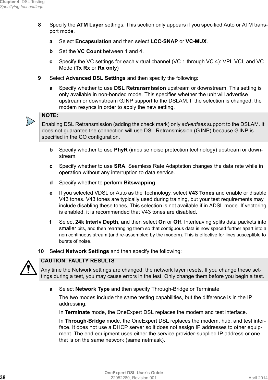 Chapter 4 DSL TestingSpecifying test settingsOneExpert DSL User’s Guide38 22052280, Revision 001 April 20148Specify the ATM Layer settings. This section only appears if you specified Auto or ATM trans-port mode.aSelect Encapsulation and then select LCC-SNAP or VC-MUX.bSet the VC Count between 1 and 4.cSpecify the VC settings for each virtual channel (VC 1 through VC 4): VPI, VCI, and VC Mode (Tx Rx or Rx only)9Select Advanced DSL Settings and then specify the following:aSpecify whether to use DSL Retransmission upstream or downstream. This setting is only available in non-bonded mode. This specifies whether the unit will advertise upstream or downstream G.INP support to the DSLAM. If the selection is changed, the modem resyncs in order to apply the new setting.bSpecify whether to use PhyR (impulse noise protection technology) upstream or down-stream.cSpecify whether to use SRA. Seamless Rate Adaptation changes the data rate while in operation without any interruption to data service.dSpecify whether to perform Bitswapping.eIf you selected VDSL or Auto as the Technology, select V43 Tones and enable or disable V43 tones. V43 tones are typically used during training, but your test requirements may include disabling these tones, This selection is not available if in ADSL mode. If vectoring is enabled, it is recommended that V43 tones are disabled. fSelect 24k Interlv Depth, and then select On or Off. Interleaving splits data packets into smaller bits, and then rearranging them so that contiguous data is now spaced further apart into a non continuous stream (and re-assembled by the modem). This is effective for lines susceptible to bursts of noise.10 Select Network Settings and then specify the following:aSelect Network Type and then specify Through-Bridge or TerminateThe two modes include the same testing capabilities, but the difference is in the IP addressing.In Terminate mode, the OneExpert DSL replaces the modem and test interface. In Through-Bridge mode, the OneExpert DSL replaces the modem, hub, and test inter-face. It does not use a DHCP server so it does not assign IP addresses to other equip-ment. The end equipment uses either the service provider-supplied IP address or one that is on the same network (same netmask).NOTE:Enabling DSL Retransmission (adding the check mark) only advertises support to the DSLAM. It does not guarantee the connection will use DSL Retransmission (G.INP) because G.INP is specified in the CO configuration.CAUTION: FAULTY RESULTSAny time the Network settings are changed, the network layer resets. If you change these set-tings during a test, you may cause errors in the test. Only change them before you begin a test. 