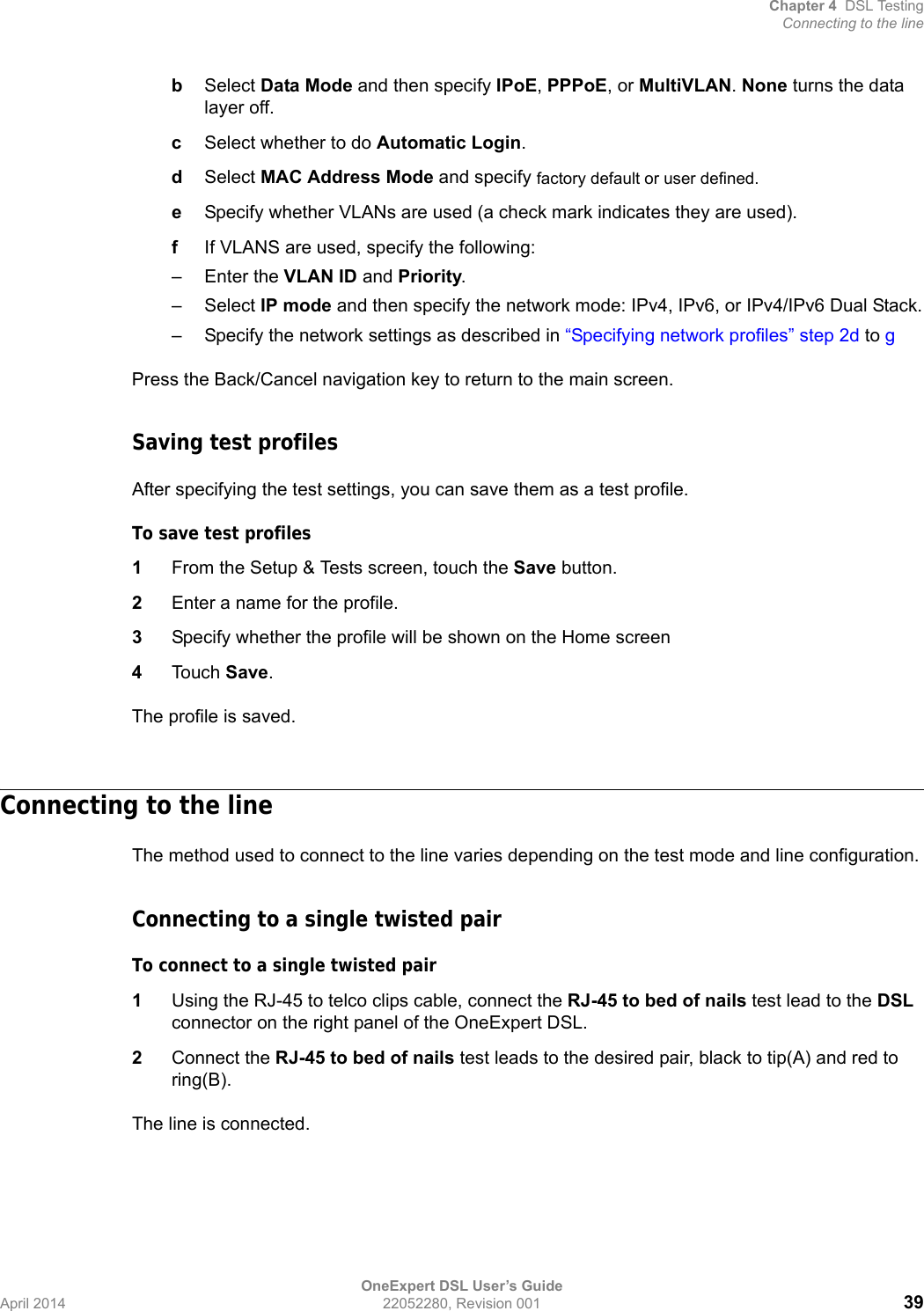 Chapter 4 DSL TestingConnecting to the lineOneExpert DSL User’s GuideApril 2014 22052280, Revision 001 39bSelect Data Mode and then specify IPoE, PPPoE, or MultiVLAN. None turns the data layer off.cSelect whether to do Automatic Login.dSelect MAC Address Mode and specify factory default or user defined.eSpecify whether VLANs are used (a check mark indicates they are used).fIf VLANS are used, specify the following:– Enter the VLAN ID and Priority.–Select IP mode and then specify the network mode: IPv4, IPv6, or IPv4/IPv6 Dual Stack.– Specify the network settings as described in “Specifying network profiles” step 2d to gPress the Back/Cancel navigation key to return to the main screen.Saving test profilesAfter specifying the test settings, you can save them as a test profile.To save test profiles1From the Setup &amp; Tests screen, touch the Save button.2Enter a name for the profile.3Specify whether the profile will be shown on the Home screen4Touch Save.The profile is saved.Connecting to the lineThe method used to connect to the line varies depending on the test mode and line configuration.Connecting to a single twisted pairTo connect to a single twisted pair1Using the RJ-45 to telco clips cable, connect the RJ-45 to bed of nails test lead to the DSL connector on the right panel of the OneExpert DSL.2Connect the RJ-45 to bed of nails test leads to the desired pair, black to tip(A) and red to ring(B).The line is connected.