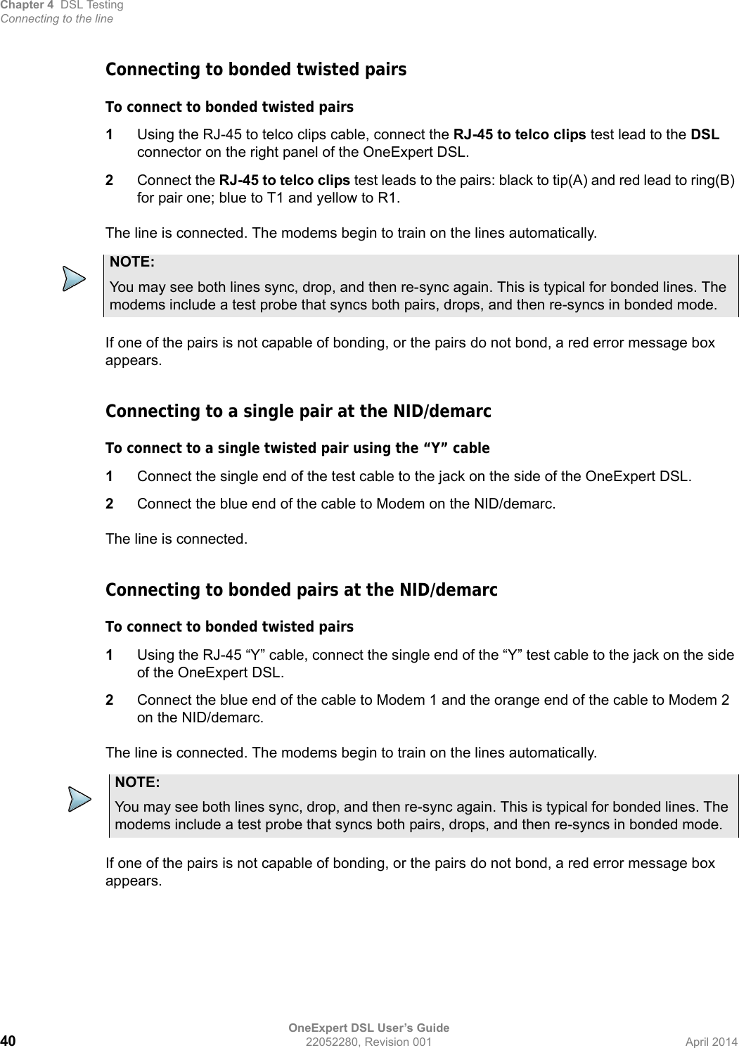 Chapter 4 DSL TestingConnecting to the lineOneExpert DSL User’s Guide40 22052280, Revision 001 April 2014Connecting to bonded twisted pairsTo connect to bonded twisted pairs1Using the RJ-45 to telco clips cable, connect the RJ-45 to telco clips test lead to the DSL connector on the right panel of the OneExpert DSL.2Connect the RJ-45 to telco clips test leads to the pairs: black to tip(A) and red lead to ring(B) for pair one; blue to T1 and yellow to R1.The line is connected. The modems begin to train on the lines automatically.If one of the pairs is not capable of bonding, or the pairs do not bond, a red error message box appears.Connecting to a single pair at the NID/demarcTo connect to a single twisted pair using the “Y” cable1Connect the single end of the test cable to the jack on the side of the OneExpert DSL.2Connect the blue end of the cable to Modem on the NID/demarc.The line is connected.Connecting to bonded pairs at the NID/demarcTo connect to bonded twisted pairs1Using the RJ-45 “Y” cable, connect the single end of the “Y” test cable to the jack on the side of the OneExpert DSL.2Connect the blue end of the cable to Modem 1 and the orange end of the cable to Modem 2 on the NID/demarc.The line is connected. The modems begin to train on the lines automatically.If one of the pairs is not capable of bonding, or the pairs do not bond, a red error message box appears.NOTE:You may see both lines sync, drop, and then re-sync again. This is typical for bonded lines. The modems include a test probe that syncs both pairs, drops, and then re-syncs in bonded mode.NOTE:You may see both lines sync, drop, and then re-sync again. This is typical for bonded lines. The modems include a test probe that syncs both pairs, drops, and then re-syncs in bonded mode.