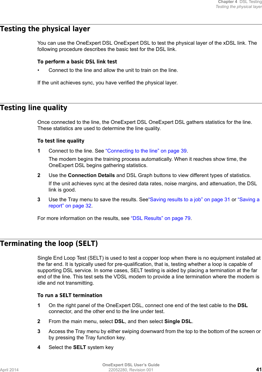 Chapter 4 DSL TestingTesting the physical layerOneExpert DSL User’s GuideApril 2014 22052280, Revision 001 41Testing the physical layerYou can use the OneExpert DSL OneExpert DSL to test the physical layer of the xDSL link. The following procedure describes the basic test for the DSL link.To perform a basic DSL link test• Connect to the line and allow the unit to train on the line.If the unit achieves sync, you have verified the physical layer. Testing line qualityOnce connected to the line, the OneExpert DSL OneExpert DSL gathers statistics for the line. These statistics are used to determine the line quality.To test line quality1Connect to the line. See “Connecting to the line” on page 39.The modem begins the training process automatically. When it reaches show time, the OneExpert DSL begins gathering statistics.2Use the Connection Details and DSL Graph buttons to view different types of statistics.If the unit achieves sync at the desired data rates, noise margins, and attenuation, the DSL link is good.3Use the Tray menu to save the results. See“Saving results to a job” on page 31 or “Saving a report” on page 32.For more information on the results, see “DSL Results” on page 79.Terminating the loop (SELT)Single End Loop Test (SELT) is used to test a copper loop when there is no equipment installed at the far end. It is typically used for pre-qualification, that is, testing whether a loop is capable of supporting DSL service. In some cases, SELT testing is aided by placing a termination at the far end of the line. This test sets the VDSL modem to provide a line termination where the modem is idle and not transmitting.To run a SELT termination1On the right panel of the OneExpert DSL, connect one end of the test cable to the DSL connector, and the other end to the line under test.2From the main menu, select DSL, and then select Single DSL.3Access the Tray menu by either swiping downward from the top to the bottom of the screen or by pressing the Tray function key.4Select the SELT system key