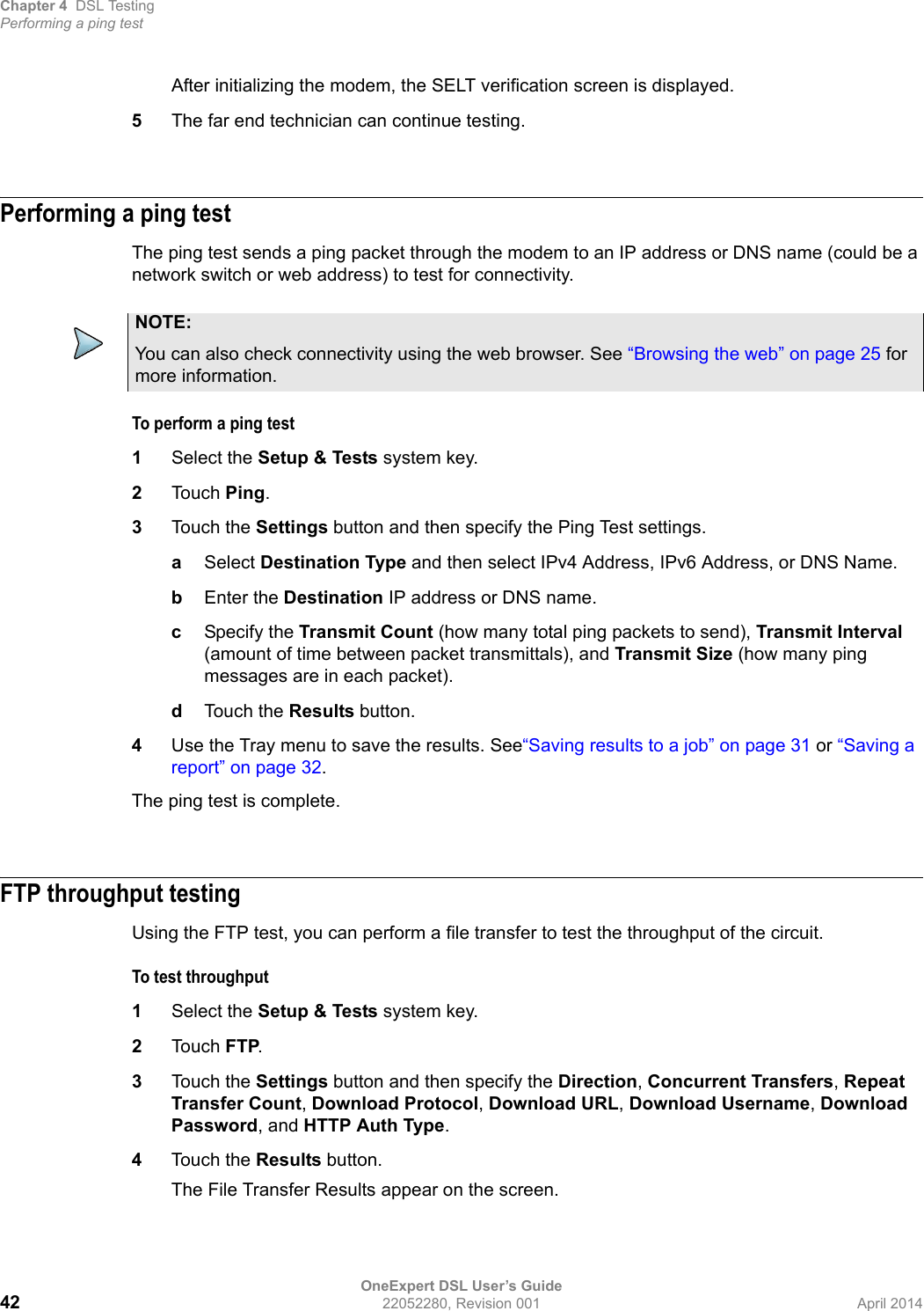 Chapter 4 DSL TestingPerforming a ping testOneExpert DSL User’s Guide42 22052280, Revision 001 April 2014After initializing the modem, the SELT verification screen is displayed.5The far end technician can continue testing.Performing a ping testThe ping test sends a ping packet through the modem to an IP address or DNS name (could be a network switch or web address) to test for connectivity.To perform a ping test1Select the Setup &amp; Tests system key.2Touch Ping.3Touch the Settings button and then specify the Ping Test settings.aSelect Destination Type and then select IPv4 Address, IPv6 Address, or DNS Name.bEnter the Destination IP address or DNS name.cSpecify the Transmit Count (how many total ping packets to send), Transmit Interval (amount of time between packet transmittals), and Transmit Size (how many ping messages are in each packet).dTouch the Results button.4Use the Tray menu to save the results. See“Saving results to a job” on page 31 or “Saving a report” on page 32.The ping test is complete.FTP throughput testingUsing the FTP test, you can perform a file transfer to test the throughput of the circuit.To test throughput1Select the Setup &amp; Tests system key.2Touch FTP.3Touch the Settings button and then specify the Direction, Concurrent Transfers, Repeat Transfer Count, Download Protocol, Download URL, Download Username, Download Password, and HTTP Auth Type.4Touch the Results button.The File Transfer Results appear on the screen.NOTE:You can also check connectivity using the web browser. See “Browsing the web” on page 25 for more information.