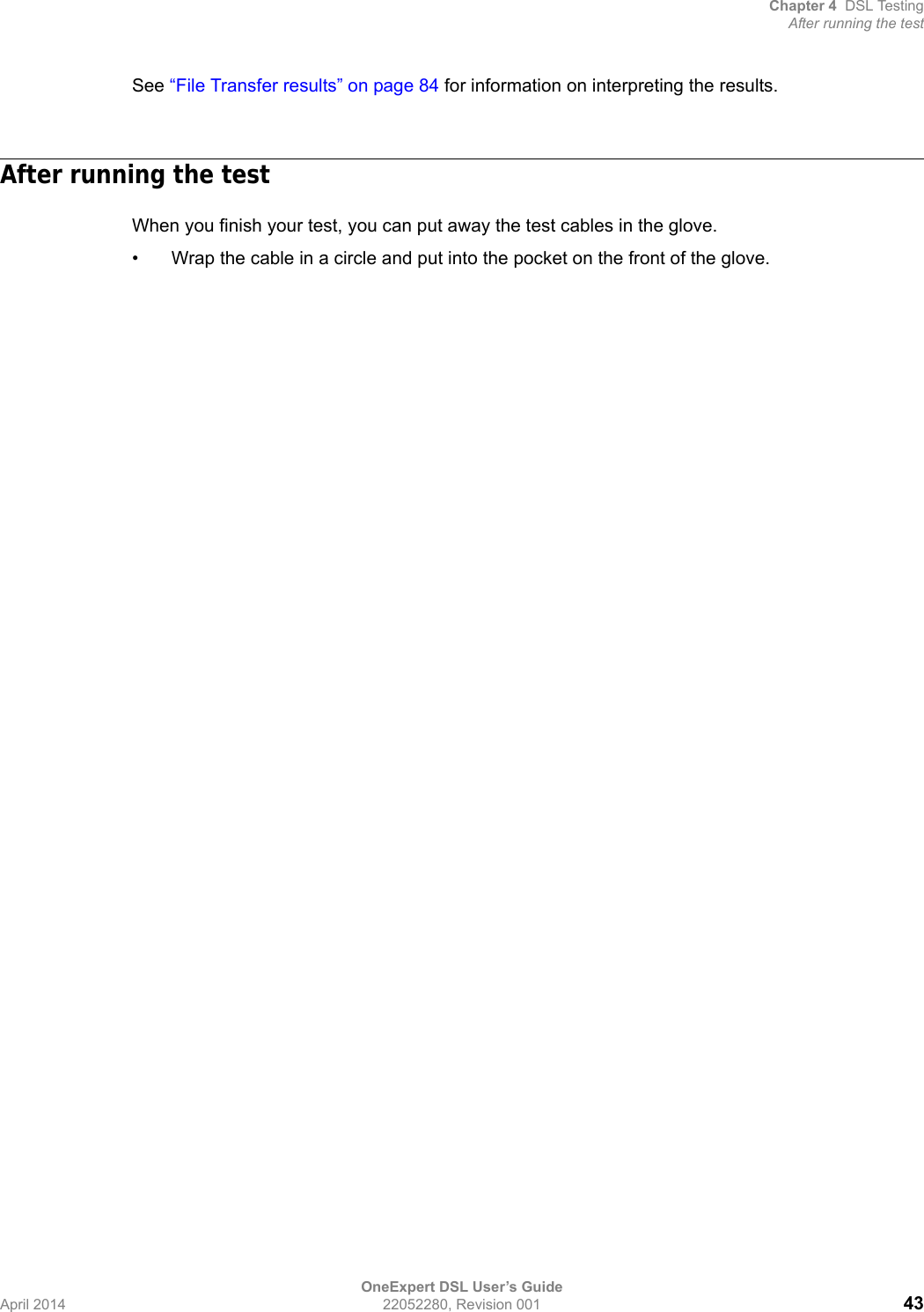 Chapter 4 DSL TestingAfter running the testOneExpert DSL User’s GuideApril 2014 22052280, Revision 001 43See “File Transfer results” on page 84 for information on interpreting the results.After running the testWhen you finish your test, you can put away the test cables in the glove. • Wrap the cable in a circle and put into the pocket on the front of the glove.