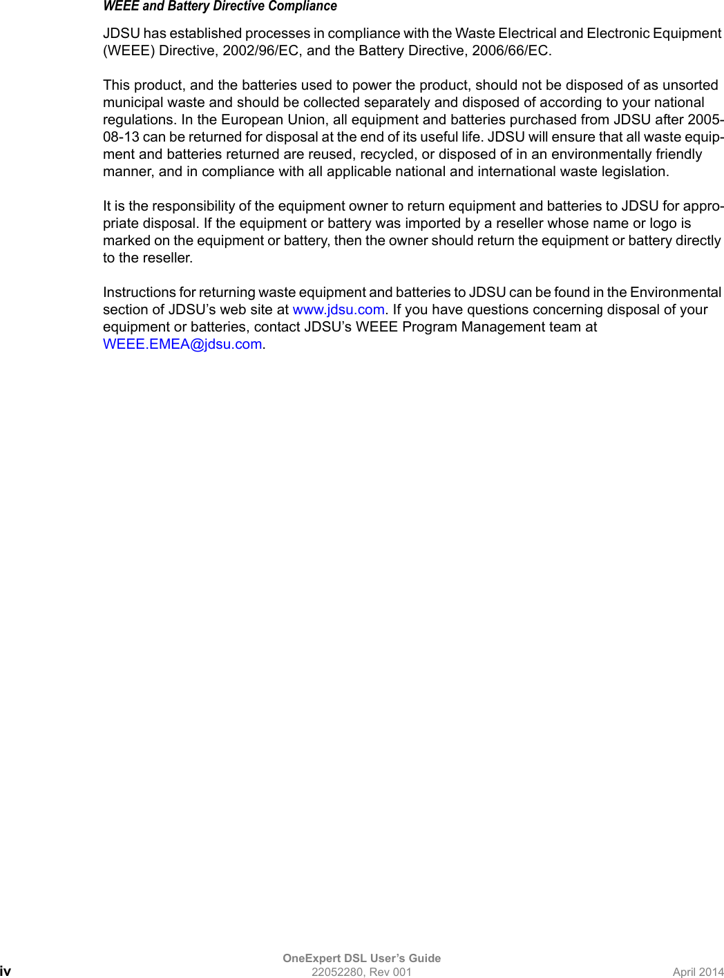 OneExpert DSL User’s Guideiv 22052280, Rev 001 April 2014WEEE and Battery Directive ComplianceJDSU has established processes in compliance with the Waste Electrical and Electronic Equipment (WEEE) Directive, 2002/96/EC, and the Battery Directive, 2006/66/EC.This product, and the batteries used to power the product, should not be disposed of as unsorted municipal waste and should be collected separately and disposed of according to your national regulations. In the European Union, all equipment and batteries purchased from JDSU after 2005-08-13 can be returned for disposal at the end of its useful life. JDSU will ensure that all waste equip-ment and batteries returned are reused, recycled, or disposed of in an environmentally friendly manner, and in compliance with all applicable national and international waste legislation.It is the responsibility of the equipment owner to return equipment and batteries to JDSU for appro-priate disposal. If the equipment or battery was imported by a reseller whose name or logo is marked on the equipment or battery, then the owner should return the equipment or battery directly to the reseller.Instructions for returning waste equipment and batteries to JDSU can be found in the Environmental section of JDSU’s web site at www.jdsu.com. If you have questions concerning disposal of your equipment or batteries, contact JDSU’s WEEE Program Management team at WEEE.EMEA@jdsu.com.