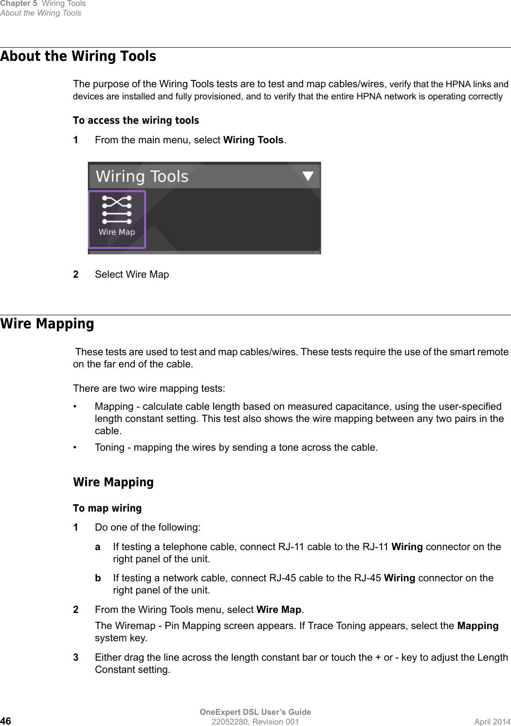 Chapter 5 Wiring ToolsAbout the Wiring ToolsOneExpert DSL User’s Guide46 22052280, Revision 001 April 2014About the Wiring ToolsThe purpose of the Wiring Tools tests are to test and map cables/wires, verify that the HPNA links and devices are installed and fully provisioned, and to verify that the entire HPNA network is operating correctlyTo access the wiring tools1From the main menu, select Wiring Tools.2Select Wire MapWire Mapping These tests are used to test and map cables/wires. These tests require the use of the smart remote on the far end of the cable.There are two wire mapping tests:• Mapping - calculate cable length based on measured capacitance, using the user-specified length constant setting. This test also shows the wire mapping between any two pairs in the cable.• Toning - mapping the wires by sending a tone across the cable.Wire MappingTo map wiring1Do one of the following:aIf testing a telephone cable, connect RJ-11 cable to the RJ-11 Wiring connector on the right panel of the unit.bIf testing a network cable, connect RJ-45 cable to the RJ-45 Wiring connector on the right panel of the unit.2From the Wiring Tools menu, select Wire Map.The Wiremap - Pin Mapping screen appears. If Trace Toning appears, select the Mapping system key.3Either drag the line across the length constant bar or touch the + or - key to adjust the Length Constant setting.