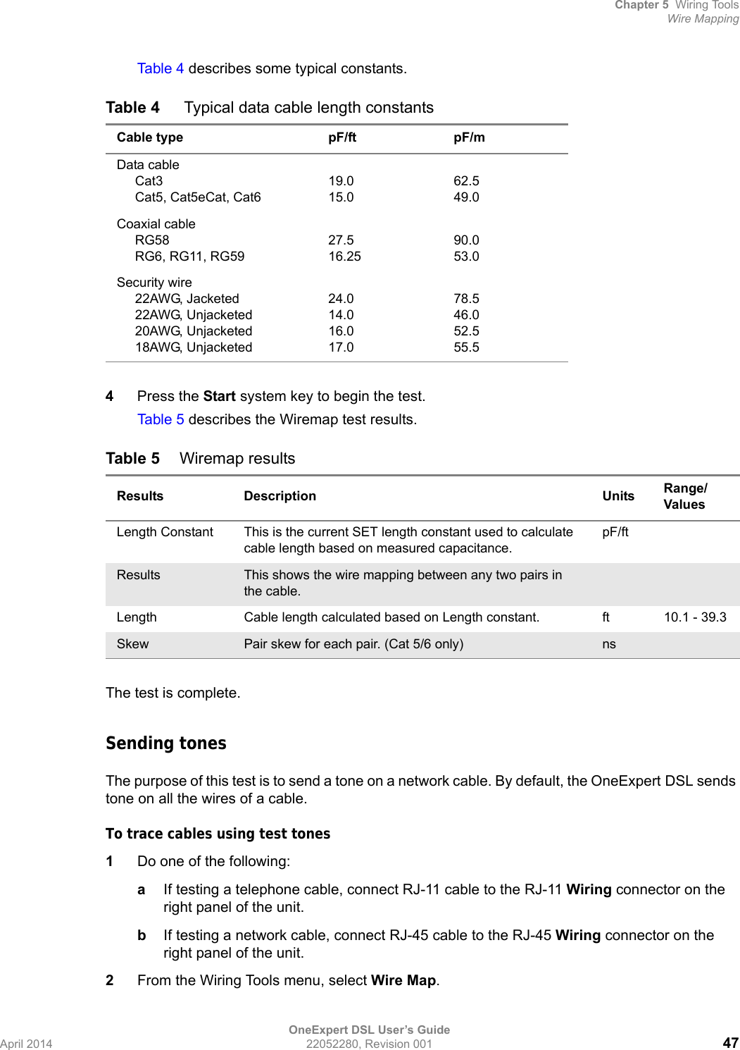 Chapter 5 Wiring ToolsWire MappingOneExpert DSL User’s GuideApril 2014 22052280, Revision 001 47Tab le 4  describes some typical constants.4Press the Start system key to begin the test.Tab le 5  describes the Wiremap test results.The test is complete.Sending tonesThe purpose of this test is to send a tone on a network cable. By default, the OneExpert DSL sends tone on all the wires of a cable.To trace cables using test tones1Do one of the following:aIf testing a telephone cable, connect RJ-11 cable to the RJ-11 Wiring connector on the right panel of the unit.bIf testing a network cable, connect RJ-45 cable to the RJ-45 Wiring connector on the right panel of the unit.2From the Wiring Tools menu, select Wire Map.Table 4  Typical data cable length constantsCable type pF/ft pF/mData cable     Cat3     Cat5, Cat5eCat, Cat619.015.062.549.0Coaxial cable     RG58     RG6, RG11, RG5927.516.2590.053.0Security wire     22AWG, Jacketed     22AWG, Unjacketed     20AWG, Unjacketed     18AWG, Unjacketed24.014.016.017.078.546.052.555.5Table 5 Wiremap resultsResults Description Units Range/ValuesLength Constant This is the current SET length constant used to calculate cable length based on measured capacitance.pF/ftResults This shows the wire mapping between any two pairs in the cable.Length Cable length calculated based on Length constant. ft 10.1 - 39.3Skew Pair skew for each pair. (Cat 5/6 only) ns