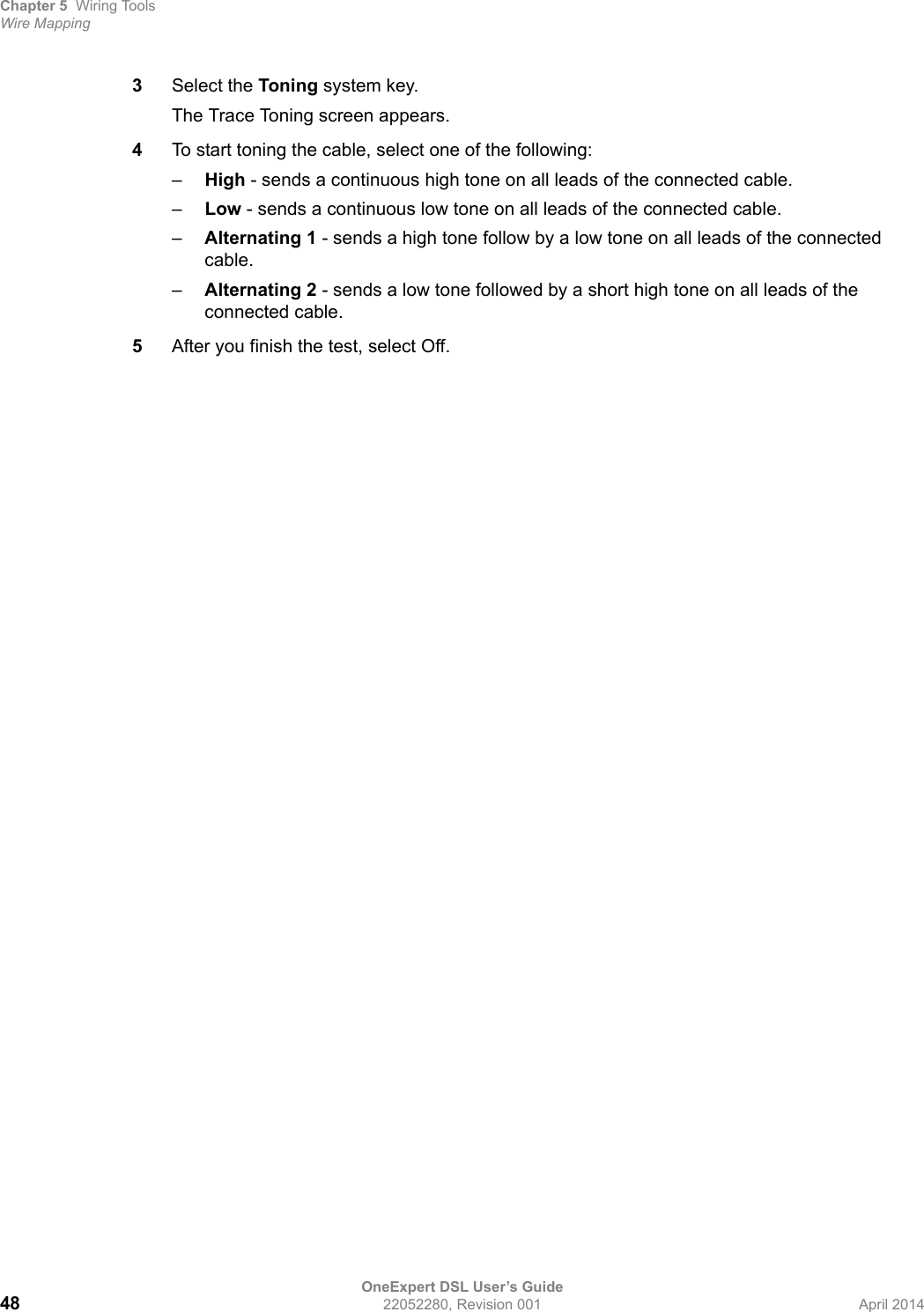 Chapter 5 Wiring ToolsWire MappingOneExpert DSL User’s Guide48 22052280, Revision 001 April 20143Select the Toning system key.The Trace Toning screen appears.4To start toning the cable, select one of the following:–High - sends a continuous high tone on all leads of the connected cable.–Low - sends a continuous low tone on all leads of the connected cable.–Alternating 1 - sends a high tone follow by a low tone on all leads of the connected cable.–Alternating 2 - sends a low tone followed by a short high tone on all leads of the connected cable.5After you finish the test, select Off.