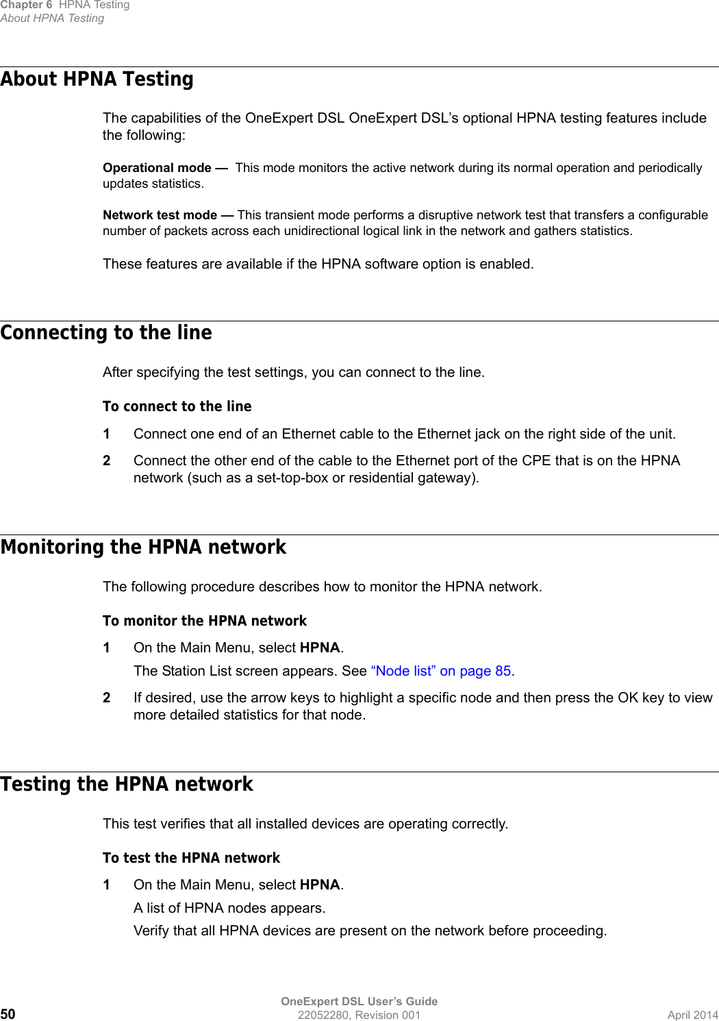 Chapter 6 HPNA TestingAbout HPNA TestingOneExpert DSL User’s Guide50 22052280, Revision 001 April 2014About HPNA TestingThe capabilities of the OneExpert DSL OneExpert DSL’s optional HPNA testing features include the following:Operational mode —  This mode monitors the active network during its normal operation and periodically updates statistics.Network test mode — This transient mode performs a disruptive network test that transfers a configurable number of packets across each unidirectional logical link in the network and gathers statistics.These features are available if the HPNA software option is enabled.Connecting to the lineAfter specifying the test settings, you can connect to the line.To connect to the line1Connect one end of an Ethernet cable to the Ethernet jack on the right side of the unit.2Connect the other end of the cable to the Ethernet port of the CPE that is on the HPNA network (such as a set-top-box or residential gateway).Monitoring the HPNA networkThe following procedure describes how to monitor the HPNA network.To monitor the HPNA network1On the Main Menu, select HPNA.The Station List screen appears. See “Node list” on page 85.2If desired, use the arrow keys to highlight a specific node and then press the OK key to view more detailed statistics for that node.Testing the HPNA networkThis test verifies that all installed devices are operating correctly.To test the HPNA network1On the Main Menu, select HPNA.A list of HPNA nodes appears.Verify that all HPNA devices are present on the network before proceeding.