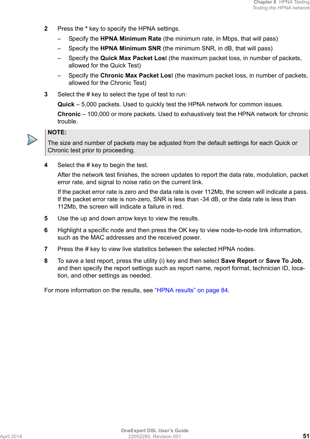 Chapter 6 HPNA TestingTesting the HPNA networkOneExpert DSL User’s GuideApril 2014 22052280, Revision 001 512Press the * key to specify the HPNA settings.– Specify the HPNA Minimum Rate (the minimum rate, in Mbps, that will pass)– Specify the HPNA Minimum SNR (the minimum SNR, in dB, that will pass)– Specify the Quick Max Packet Lost (the maximum packet loss, in number of packets, allowed for the Quick Test)– Specify the Chronic Max Packet Lost (the maximum packet loss, in number of packets, allowed for the Chronic Test)3Select the # key to select the type of test to run:Quick – 5,000 packets. Used to quickly test the HPNA network for common issues.Chronic – 100,000 or more packets. Used to exhaustively test the HPNA network for chronic trouble.4Select the # key to begin the test.After the network test finishes, the screen updates to report the data rate, modulation, packet error rate, and signal to noise ratio on the current link. If the packet error rate is zero and the data rate is over 112Mb, the screen will indicate a pass. If the packet error rate is non-zero, SNR is less than -34 dB, or the data rate is less than 112Mb, the screen will indicate a failure in red.5Use the up and down arrow keys to view the results.6Highlight a specific node and then press the OK key to view node-to-node link information, such as the MAC addresses and the received power.7Press the # key to view live statistics between the selected HPNA nodes.8To save a test report, press the utility (i) key and then select Save Report or Save To Job, and then specify the report settings such as report name, report format, technician ID, loca-tion, and other settings as needed.For more information on the results, see “HPNA results” on page 84.NOTE:The size and number of packets may be adjusted from the default settings for each Quick or Chronic test prior to proceeding.