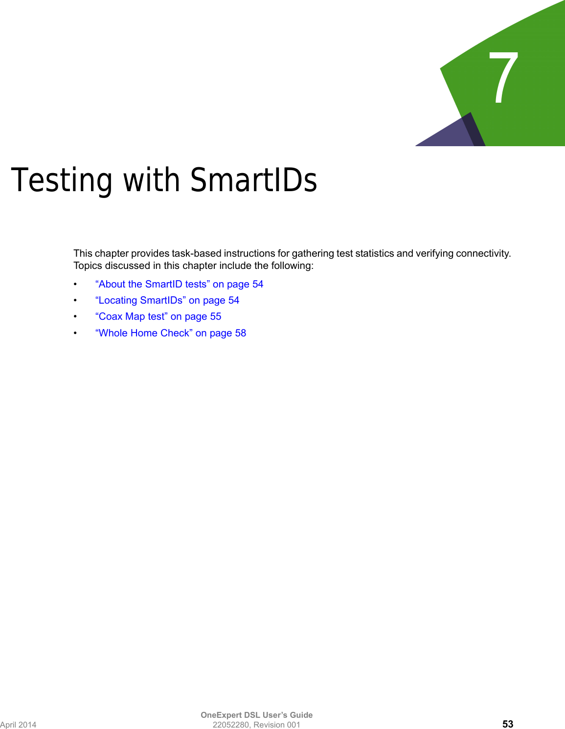 OneExpert DSL User’s GuideApril 2014 22052280, Revision 001 537Chapter 7Testing with SmartIDsThis chapter provides task-based instructions for gathering test statistics and verifying connectivity. Topics discussed in this chapter include the following:•“About the SmartID tests” on page 54•“Locating SmartIDs” on page 54•“Coax Map test” on page 55•“Whole Home Check” on page 58