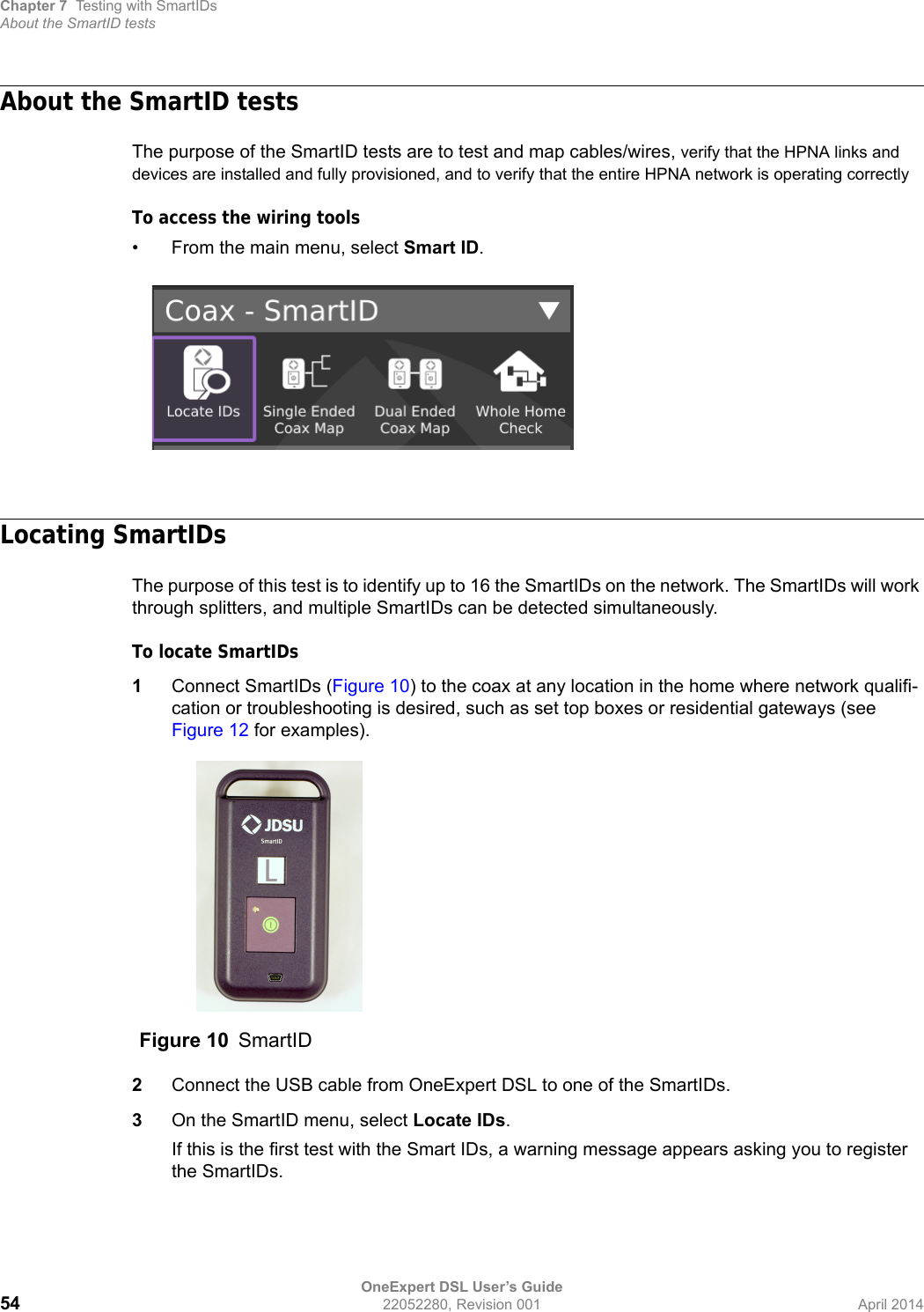 Chapter 7 Testing with SmartIDsAbout the SmartID testsOneExpert DSL User’s Guide54 22052280, Revision 001 April 2014About the SmartID testsThe purpose of the SmartID tests are to test and map cables/wires, verify that the HPNA links and devices are installed and fully provisioned, and to verify that the entire HPNA network is operating correctlyTo access the wiring tools• From the main menu, select Smart ID.Locating SmartIDsThe purpose of this test is to identify up to 16 the SmartIDs on the network. The SmartIDs will work through splitters, and multiple SmartIDs can be detected simultaneously.To locate SmartIDs1Connect SmartIDs (Figure 10) to the coax at any location in the home where network qualifi-cation or troubleshooting is desired, such as set top boxes or residential gateways (see Figure 12 for examples).2Connect the USB cable from OneExpert DSL to one of the SmartIDs.3On the SmartID menu, select Locate IDs.If this is the first test with the Smart IDs, a warning message appears asking you to register the SmartIDs.Figure 10 SmartID