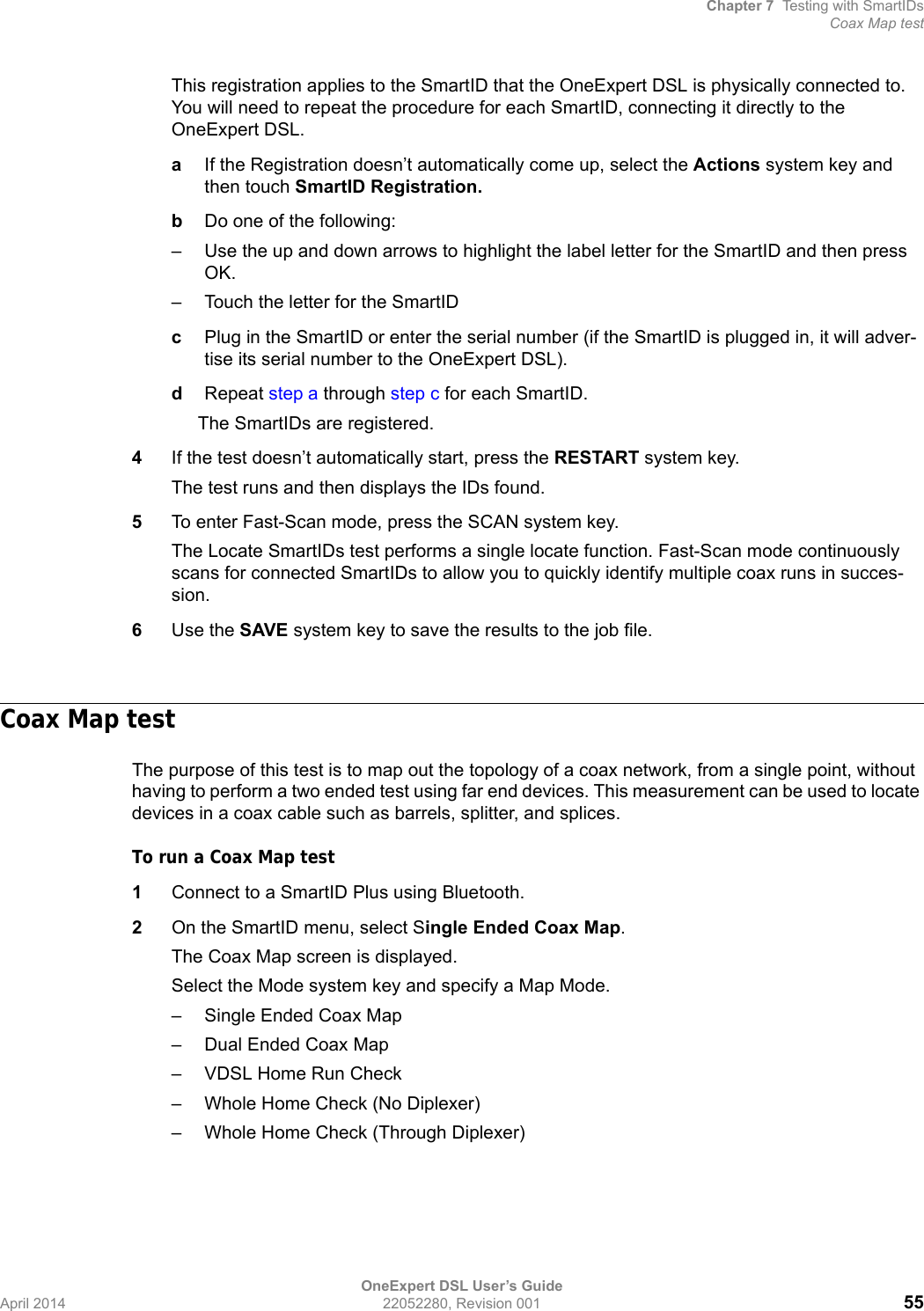 Chapter 7 Testing with SmartIDsCoax Map testOneExpert DSL User’s GuideApril 2014 22052280, Revision 001 55This registration applies to the SmartID that the OneExpert DSL is physically connected to. You will need to repeat the procedure for each SmartID, connecting it directly to the OneExpert DSL.aIf the Registration doesn’t automatically come up, select the Actions system key and then touch SmartID Registration.bDo one of the following:– Use the up and down arrows to highlight the label letter for the SmartID and then press OK.– Touch the letter for the SmartID cPlug in the SmartID or enter the serial number (if the SmartID is plugged in, it will adver-tise its serial number to the OneExpert DSL).dRepeat step a through step c for each SmartID.The SmartIDs are registered.4If the test doesn’t automatically start, press the RESTART system key.The test runs and then displays the IDs found.5To enter Fast-Scan mode, press the SCAN system key.The Locate SmartIDs test performs a single locate function. Fast-Scan mode continuously scans for connected SmartIDs to allow you to quickly identify multiple coax runs in succes-sion. 6Use the SAVE system key to save the results to the job file.Coax Map testThe purpose of this test is to map out the topology of a coax network, from a single point, without having to perform a two ended test using far end devices. This measurement can be used to locate devices in a coax cable such as barrels, splitter, and splices.To run a Coax Map test1Connect to a SmartID Plus using Bluetooth.2On the SmartID menu, select Single Ended Coax Map.The Coax Map screen is displayed.Select the Mode system key and specify a Map Mode.– Single Ended Coax Map– Dual Ended Coax Map– VDSL Home Run Check– Whole Home Check (No Diplexer)– Whole Home Check (Through Diplexer)