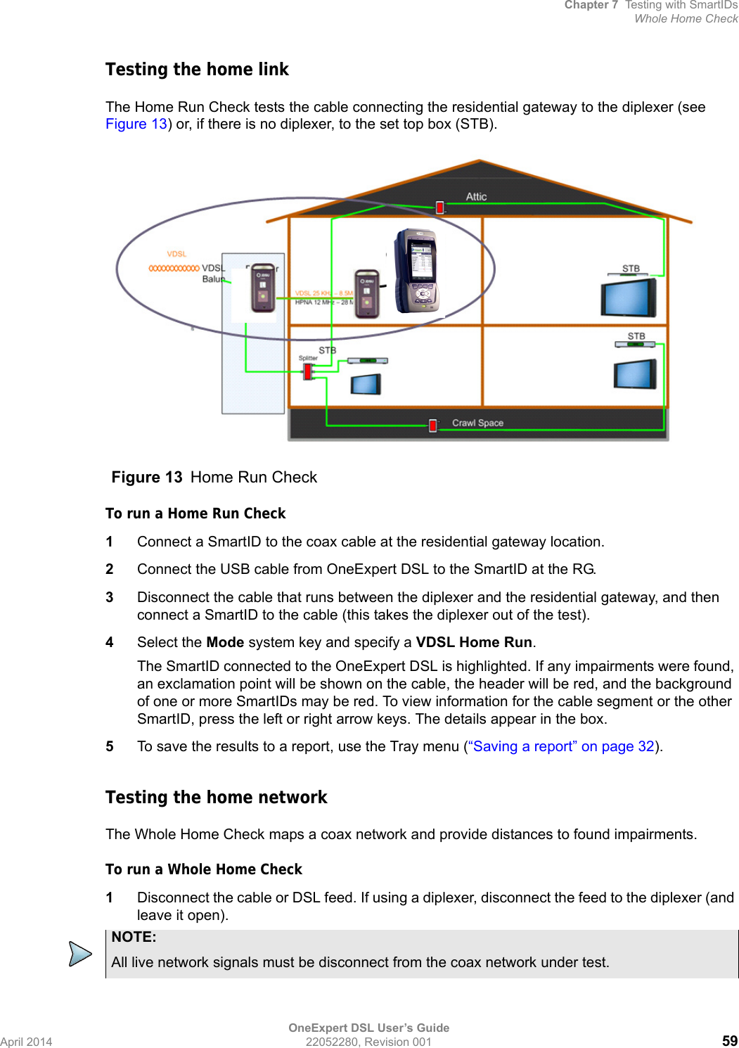 Chapter 7 Testing with SmartIDsWhole Home CheckOneExpert DSL User’s GuideApril 2014 22052280, Revision 001 59Testing the home linkThe Home Run Check tests the cable connecting the residential gateway to the diplexer (see Figure 13) or, if there is no diplexer, to the set top box (STB).To run a Home Run Check1Connect a SmartID to the coax cable at the residential gateway location.2Connect the USB cable from OneExpert DSL to the SmartID at the RG.3Disconnect the cable that runs between the diplexer and the residential gateway, and then connect a SmartID to the cable (this takes the diplexer out of the test).4Select the Mode system key and specify a VDSL Home Run.The SmartID connected to the OneExpert DSL is highlighted. If any impairments were found, an exclamation point will be shown on the cable, the header will be red, and the background of one or more SmartIDs may be red. To view information for the cable segment or the other SmartID, press the left or right arrow keys. The details appear in the box.5To save the results to a report, use the Tray menu (“Saving a report” on page 32).Testing the home networkThe Whole Home Check maps a coax network and provide distances to found impairments.To run a Whole Home Check1Disconnect the cable or DSL feed. If using a diplexer, disconnect the feed to the diplexer (and leave it open).Figure 13 Home Run CheckNOTE:All live network signals must be disconnect from the coax network under test.