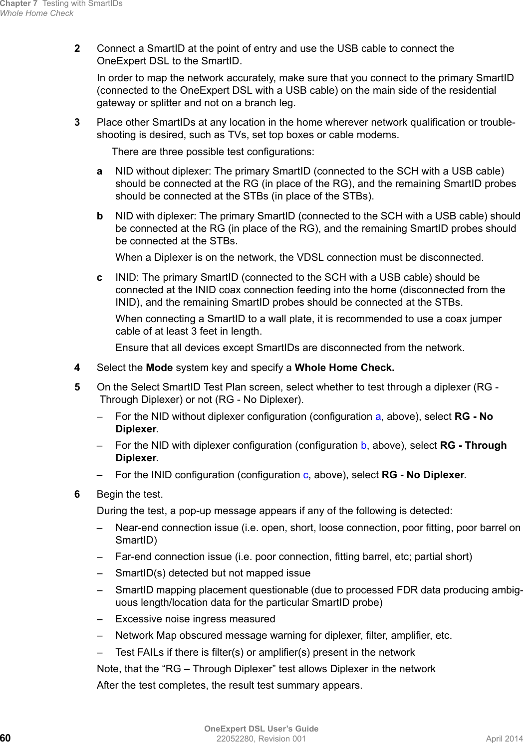 Chapter 7 Testing with SmartIDsWhole Home CheckOneExpert DSL User’s Guide60 22052280, Revision 001 April 20142Connect a SmartID at the point of entry and use the USB cable to connect the OneExpert DSL to the SmartID.In order to map the network accurately, make sure that you connect to the primary SmartID (connected to the OneExpert DSL with a USB cable) on the main side of the residential gateway or splitter and not on a branch leg.3Place other SmartIDs at any location in the home wherever network qualification or trouble-shooting is desired, such as TVs, set top boxes or cable modems.There are three possible test configurations: aNID without diplexer: The primary SmartID (connected to the SCH with a USB cable) should be connected at the RG (in place of the RG), and the remaining SmartID probes should be connected at the STBs (in place of the STBs).bNID with diplexer: The primary SmartID (connected to the SCH with a USB cable) should be connected at the RG (in place of the RG), and the remaining SmartID probes should be connected at the STBs.When a Diplexer is on the network, the VDSL connection must be disconnected.cINID: The primary SmartID (connected to the SCH with a USB cable) should be connected at the INID coax connection feeding into the home (disconnected from the INID), and the remaining SmartID probes should be connected at the STBs.When connecting a SmartID to a wall plate, it is recommended to use a coax jumper cable of at least 3 feet in length.Ensure that all devices except SmartIDs are disconnected from the network.4Select the Mode system key and specify a Whole Home Check.5On the Select SmartID Test Plan screen, select whether to test through a diplexer (RG -Through Diplexer) or not (RG - No Diplexer).– For the NID without diplexer configuration (configuration a, above), select RG - No Diplexer.– For the NID with diplexer configuration (configuration b, above), select RG - Through Diplexer.– For the INID configuration (configuration c, above), select RG - No Diplexer.6Begin the test.During the test, a pop-up message appears if any of the following is detected:– Near-end connection issue (i.e. open, short, loose connection, poor fitting, poor barrel on SmartID)– Far-end connection issue (i.e. poor connection, fitting barrel, etc; partial short)– SmartID(s) detected but not mapped issue– SmartID mapping placement questionable (due to processed FDR data producing ambig-uous length/location data for the particular SmartID probe)– Excessive noise ingress measured– Network Map obscured message warning for diplexer, filter, amplifier, etc.– Test FAILs if there is filter(s) or amplifier(s) present in the networkNote, that the “RG – Through Diplexer” test allows Diplexer in the networkAfter the test completes, the result test summary appears.