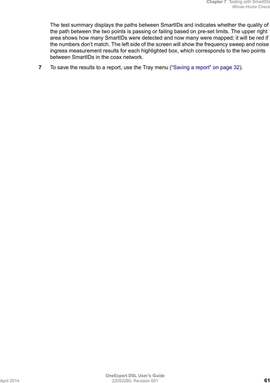 Chapter 7 Testing with SmartIDsWhole Home CheckOneExpert DSL User’s GuideApril 2014 22052280, Revision 001 61The test summary displays the paths between SmartIDs and indicates whether the quality of the path between the two points is passing or failing based on pre-set limits. The upper right area shows how many SmartIDs were detected and now many were mapped; it will be red if the numbers don’t match. The left side of the screen will show the frequency sweep and noise ingress measurement results for each highlighted box, which corresponds to the two points between SmartIDs in the coax network.7To save the results to a report, use the Tray menu (“Saving a report” on page 32).