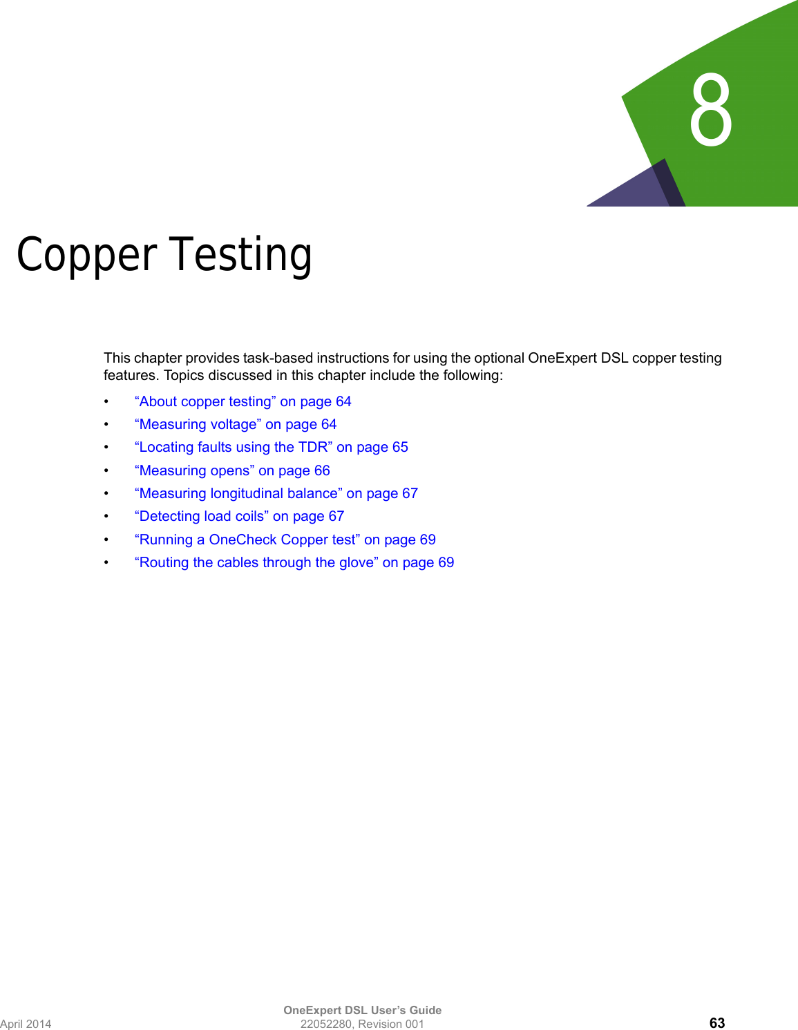 OneExpert DSL User’s GuideApril 2014 22052280, Revision 001 638Chapter 8Copper TestingThis chapter provides task-based instructions for using the optional OneExpert DSL copper testing features. Topics discussed in this chapter include the following:•“About copper testing” on page 64•“Measuring voltage” on page 64•“Locating faults using the TDR” on page 65•“Measuring opens” on page 66•“Measuring longitudinal balance” on page 67•“Detecting load coils” on page 67•“Running a OneCheck Copper test” on page 69•“Routing the cables through the glove” on page 69