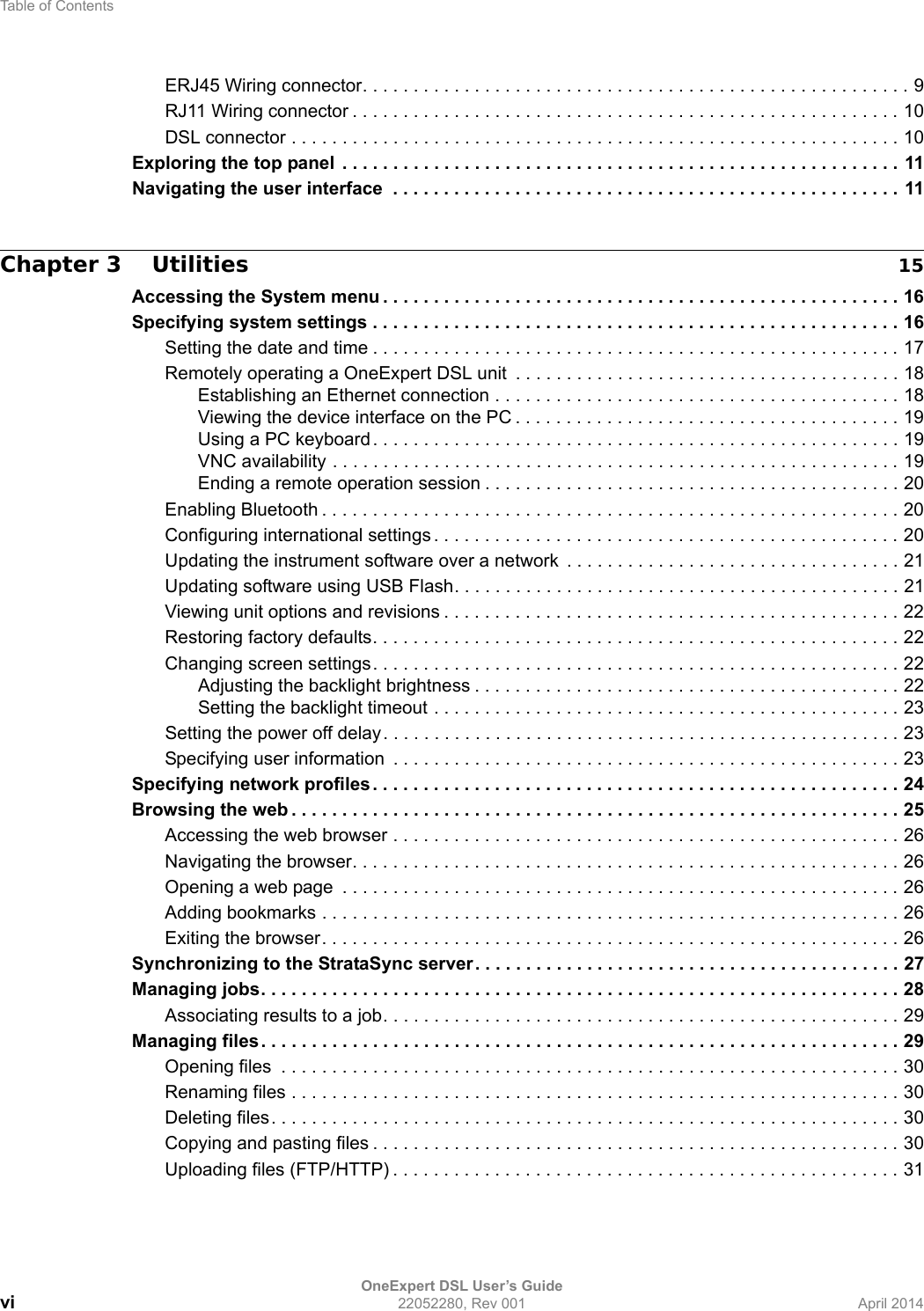 Table of ContentsOneExpert DSL User’s Guidevi 22052280, Rev 001 April 2014ERJ45 Wiring connector. . . . . . . . . . . . . . . . . . . . . . . . . . . . . . . . . . . . . . . . . . . . . . . . . . . . . . 9RJ11 Wiring connector . . . . . . . . . . . . . . . . . . . . . . . . . . . . . . . . . . . . . . . . . . . . . . . . . . . . . . 10DSL connector . . . . . . . . . . . . . . . . . . . . . . . . . . . . . . . . . . . . . . . . . . . . . . . . . . . . . . . . . . . . 10Exploring the top panel  . . . . . . . . . . . . . . . . . . . . . . . . . . . . . . . . . . . . . . . . . . . . . . . . . . . . . . . 11Navigating the user interface  . . . . . . . . . . . . . . . . . . . . . . . . . . . . . . . . . . . . . . . . . . . . . . . . . . 11Chapter 3 Utilities 15Accessing the System menu . . . . . . . . . . . . . . . . . . . . . . . . . . . . . . . . . . . . . . . . . . . . . . . . . . . 16Specifying system settings . . . . . . . . . . . . . . . . . . . . . . . . . . . . . . . . . . . . . . . . . . . . . . . . . . . . 16Setting the date and time . . . . . . . . . . . . . . . . . . . . . . . . . . . . . . . . . . . . . . . . . . . . . . . . . . . . 17Remotely operating a OneExpert DSL unit  . . . . . . . . . . . . . . . . . . . . . . . . . . . . . . . . . . . . . . 18Establishing an Ethernet connection . . . . . . . . . . . . . . . . . . . . . . . . . . . . . . . . . . . . . . . . 18Viewing the device interface on the PC . . . . . . . . . . . . . . . . . . . . . . . . . . . . . . . . . . . . . . 19Using a PC keyboard . . . . . . . . . . . . . . . . . . . . . . . . . . . . . . . . . . . . . . . . . . . . . . . . . . . . 19VNC availability . . . . . . . . . . . . . . . . . . . . . . . . . . . . . . . . . . . . . . . . . . . . . . . . . . . . . . . . 19Ending a remote operation session . . . . . . . . . . . . . . . . . . . . . . . . . . . . . . . . . . . . . . . . . 20Enabling Bluetooth . . . . . . . . . . . . . . . . . . . . . . . . . . . . . . . . . . . . . . . . . . . . . . . . . . . . . . . . . 20Configuring international settings . . . . . . . . . . . . . . . . . . . . . . . . . . . . . . . . . . . . . . . . . . . . . . 20Updating the instrument software over a network  . . . . . . . . . . . . . . . . . . . . . . . . . . . . . . . . . 21Updating software using USB Flash. . . . . . . . . . . . . . . . . . . . . . . . . . . . . . . . . . . . . . . . . . . . 21Viewing unit options and revisions . . . . . . . . . . . . . . . . . . . . . . . . . . . . . . . . . . . . . . . . . . . . . 22Restoring factory defaults. . . . . . . . . . . . . . . . . . . . . . . . . . . . . . . . . . . . . . . . . . . . . . . . . . . . 22Changing screen settings. . . . . . . . . . . . . . . . . . . . . . . . . . . . . . . . . . . . . . . . . . . . . . . . . . . . 22Adjusting the backlight brightness . . . . . . . . . . . . . . . . . . . . . . . . . . . . . . . . . . . . . . . . . . 22Setting the backlight timeout . . . . . . . . . . . . . . . . . . . . . . . . . . . . . . . . . . . . . . . . . . . . . . 23Setting the power off delay. . . . . . . . . . . . . . . . . . . . . . . . . . . . . . . . . . . . . . . . . . . . . . . . . . . 23Specifying user information  . . . . . . . . . . . . . . . . . . . . . . . . . . . . . . . . . . . . . . . . . . . . . . . . . . 23Specifying network profiles . . . . . . . . . . . . . . . . . . . . . . . . . . . . . . . . . . . . . . . . . . . . . . . . . . . . 24Browsing the web . . . . . . . . . . . . . . . . . . . . . . . . . . . . . . . . . . . . . . . . . . . . . . . . . . . . . . . . . . . . 25Accessing the web browser . . . . . . . . . . . . . . . . . . . . . . . . . . . . . . . . . . . . . . . . . . . . . . . . . . 26Navigating the browser. . . . . . . . . . . . . . . . . . . . . . . . . . . . . . . . . . . . . . . . . . . . . . . . . . . . . . 26Opening a web page  . . . . . . . . . . . . . . . . . . . . . . . . . . . . . . . . . . . . . . . . . . . . . . . . . . . . . . . 26Adding bookmarks . . . . . . . . . . . . . . . . . . . . . . . . . . . . . . . . . . . . . . . . . . . . . . . . . . . . . . . . . 26Exiting the browser. . . . . . . . . . . . . . . . . . . . . . . . . . . . . . . . . . . . . . . . . . . . . . . . . . . . . . . . . 26Synchronizing to the StrataSync server. . . . . . . . . . . . . . . . . . . . . . . . . . . . . . . . . . . . . . . . . . 27Managing jobs. . . . . . . . . . . . . . . . . . . . . . . . . . . . . . . . . . . . . . . . . . . . . . . . . . . . . . . . . . . . . . . 28Associating results to a job. . . . . . . . . . . . . . . . . . . . . . . . . . . . . . . . . . . . . . . . . . . . . . . . . . . 29Managing files . . . . . . . . . . . . . . . . . . . . . . . . . . . . . . . . . . . . . . . . . . . . . . . . . . . . . . . . . . . . . . . 29Opening files  . . . . . . . . . . . . . . . . . . . . . . . . . . . . . . . . . . . . . . . . . . . . . . . . . . . . . . . . . . . . . 30Renaming files . . . . . . . . . . . . . . . . . . . . . . . . . . . . . . . . . . . . . . . . . . . . . . . . . . . . . . . . . . . . 30Deleting files. . . . . . . . . . . . . . . . . . . . . . . . . . . . . . . . . . . . . . . . . . . . . . . . . . . . . . . . . . . . . . 30Copying and pasting files . . . . . . . . . . . . . . . . . . . . . . . . . . . . . . . . . . . . . . . . . . . . . . . . . . . . 30Uploading files (FTP/HTTP) . . . . . . . . . . . . . . . . . . . . . . . . . . . . . . . . . . . . . . . . . . . . . . . . . . 31