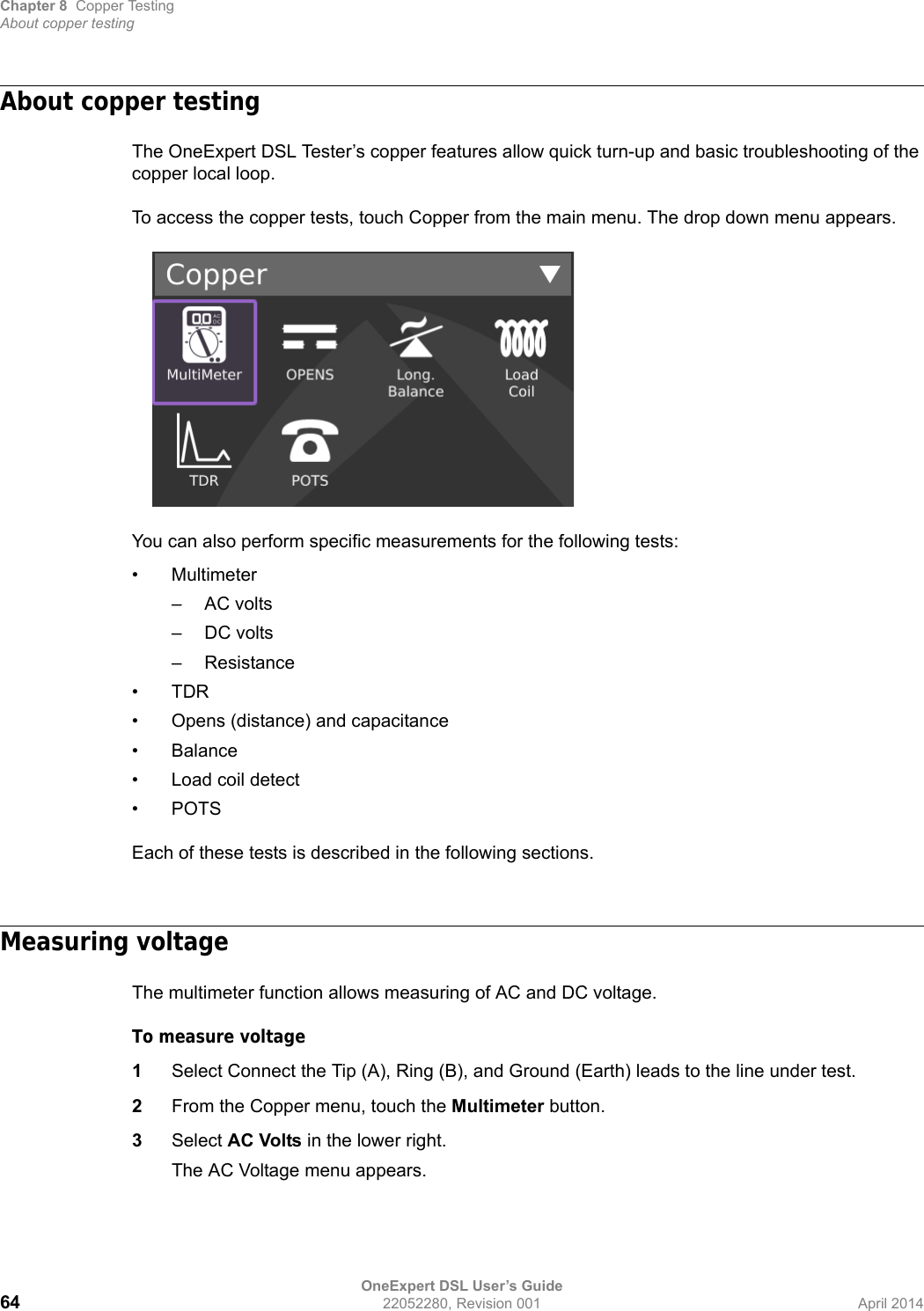 Chapter 8 Copper TestingAbout copper testingOneExpert DSL User’s Guide64 22052280, Revision 001 April 2014About copper testingThe OneExpert DSL Tester’s copper features allow quick turn-up and basic troubleshooting of the copper local loop.To access the copper tests, touch Copper from the main menu. The drop down menu appears.You can also perform specific measurements for the following tests:•Multimeter– AC volts– DC volts– Resistance•TDR• Opens (distance) and capacitance•Balance• Load coil detect•POTSEach of these tests is described in the following sections.Measuring voltageThe multimeter function allows measuring of AC and DC voltage.To measure voltage1Select Connect the Tip (A), Ring (B), and Ground (Earth) leads to the line under test.2From the Copper menu, touch the Multimeter button.3Select AC Volts in the lower right.The AC Voltage menu appears.