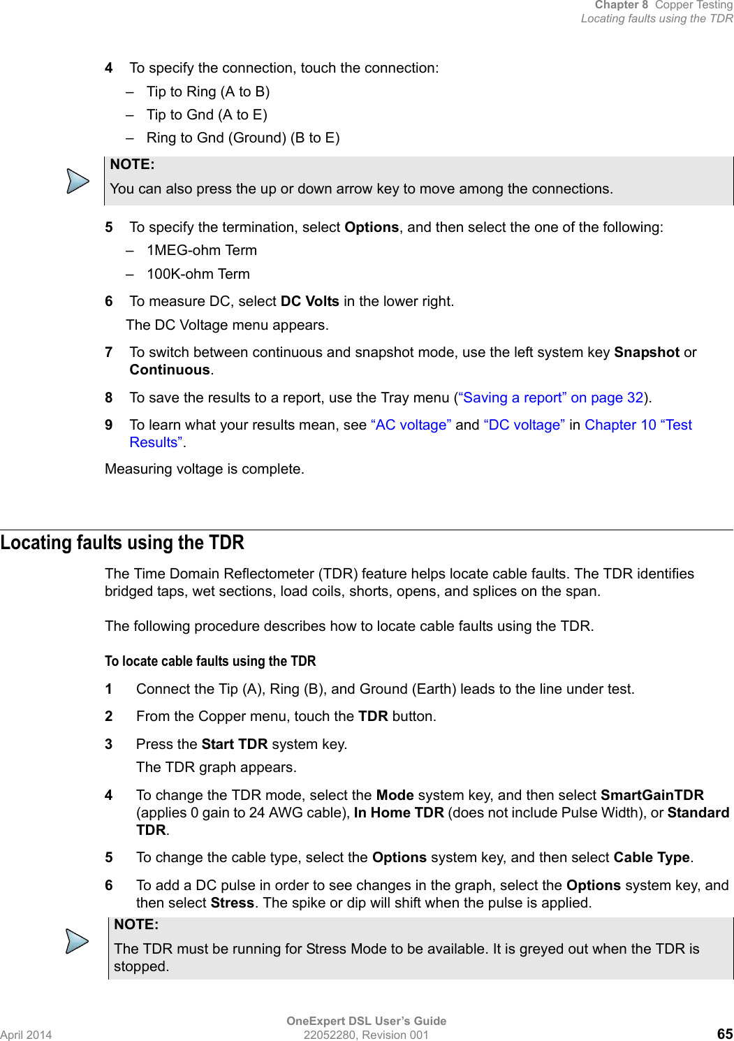 Chapter 8 Copper TestingLocating faults using the TDROneExpert DSL User’s GuideApril 2014 22052280, Revision 001 654To specify the connection, touch the connection:– Tip to Ring (A to B)– Tip to Gnd (A to E)– Ring to Gnd (Ground) (B to E)5To specify the termination, select Options, and then select the one of the following:– 1MEG-ohm Term– 100K-ohm Term6To measure DC, select DC Volts in the lower right.The DC Voltage menu appears.7To switch between continuous and snapshot mode, use the left system key Snapshot or Continuous.8To save the results to a report, use the Tray menu (“Saving a report” on page 32).9To learn what your results mean, see “AC voltage” and “DC voltage” in Chapter 10 “Test Results”.Measuring voltage is complete.Locating faults using the TDRThe Time Domain Reflectometer (TDR) feature helps locate cable faults. The TDR identifies bridged taps, wet sections, load coils, shorts, opens, and splices on the span.The following procedure describes how to locate cable faults using the TDR.To locate cable faults using the TDR1Connect the Tip (A), Ring (B), and Ground (Earth) leads to the line under test.2From the Copper menu, touch the TDR button.3Press the Start TDR system key.The TDR graph appears.4To change the TDR mode, select the Mode system key, and then select SmartGainTDR (applies 0 gain to 24 AWG cable), In Home TDR (does not include Pulse Width), or Standard TDR.5To change the cable type, select the Options system key, and then select Cable Type.6To add a DC pulse in order to see changes in the graph, select the Options system key, and then select Stress. The spike or dip will shift when the pulse is applied.NOTE:You can also press the up or down arrow key to move among the connections.NOTE:The TDR must be running for Stress Mode to be available. It is greyed out when the TDR is stopped.