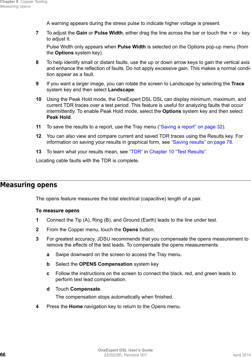 Chapter 8 Copper TestingMeasuring opensOneExpert DSL User’s Guide66 22052280, Revision 001 April 2014A warning appears during the stress pulse to indicate higher voltage is present.7To adjust the Gain or Pulse Width, either drag the line across the bar or touch the + or - key to adjust it.Pulse Width only appears when Pulse Width is selected on the Options pop-up menu (from the Options system key).8To help identify small or distant faults, use the up or down arrow keys to gain the vertical axis and enhance the reflection of faults. Do not apply excessive gain. This makes a normal condi-tion appear as a fault.9If you want a larger image, you can rotate the screen to Landscape by selecting the Trace system key and then select Landscape.10 Using the Peak Hold mode, the OneExpert DSL DSL can display minimum, maximum, and current TDR traces over a test period. This feature is useful for analyzing faults that occur intermittently. To enable Peak Hold mode, select the Options system key and then select Peak Hold.11 To save the results to a report, use the Tray menu (“Saving a report” on page 32).12 You can also view and compare current and saved TDR traces using the Results key. For information on saving your results in graphical form, see “Saving results” on page 78.13 To learn what your results mean, see “TDR” in Chapter 10 “Test Results”.Locating cable faults with the TDR is complete.Measuring opensThe opens feature measures the total electrical (capacitive) length of a pair.To measure opens1Connect the Tip (A), Ring (B), and Ground (Earth) leads to the line under test.2From the Copper menu, touch the Opens button.3For greatest accuracy, JDSU recommends that you compensate the opens measurement to remove the effects of the test leads. To compensate the opens measurementsaSwipe downward on the screen to access the Tray menu.bSelect the OPENS Compensation system keycFollow the instructions on the screen to connect the black, red, and green leads to perform test lead compensation.dTouch Compensate.The compensation stops automatically when finished.4Press the Home navigation key to return to the Opens menu.