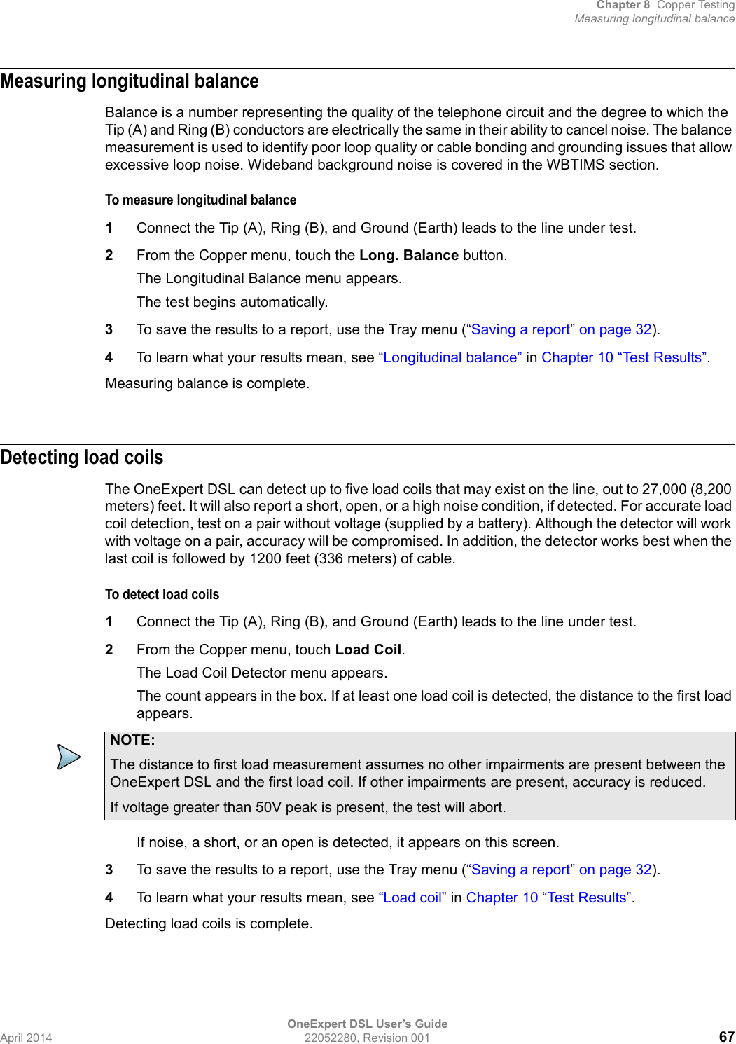 Chapter 8 Copper TestingMeasuring longitudinal balanceOneExpert DSL User’s GuideApril 2014 22052280, Revision 001 67Measuring longitudinal balanceBalance is a number representing the quality of the telephone circuit and the degree to which the Tip (A) and Ring (B) conductors are electrically the same in their ability to cancel noise. The balance measurement is used to identify poor loop quality or cable bonding and grounding issues that allow excessive loop noise. Wideband background noise is covered in the WBTIMS section. To measure longitudinal balance1Connect the Tip (A), Ring (B), and Ground (Earth) leads to the line under test.2From the Copper menu, touch the Long. Balance button.The Longitudinal Balance menu appears.The test begins automatically.3To save the results to a report, use the Tray menu (“Saving a report” on page 32).4To learn what your results mean, see “Longitudinal balance” in Chapter 10 “Test Results”.Measuring balance is complete.Detecting load coilsThe OneExpert DSL can detect up to five load coils that may exist on the line, out to 27,000 (8,200 meters) feet. It will also report a short, open, or a high noise condition, if detected. For accurate load coil detection, test on a pair without voltage (supplied by a battery). Although the detector will work with voltage on a pair, accuracy will be compromised. In addition, the detector works best when the last coil is followed by 1200 feet (336 meters) of cable.To detect load coils1Connect the Tip (A), Ring (B), and Ground (Earth) leads to the line under test.2From the Copper menu, touch Load Coil.The Load Coil Detector menu appears.The count appears in the box. If at least one load coil is detected, the distance to the first load appears.If noise, a short, or an open is detected, it appears on this screen.3To save the results to a report, use the Tray menu (“Saving a report” on page 32).4To learn what your results mean, see “Load coil” in Chapter 10 “Test Results”.Detecting load coils is complete.NOTE:The distance to first load measurement assumes no other impairments are present between the OneExpert DSL and the first load coil. If other impairments are present, accuracy is reduced.If voltage greater than 50V peak is present, the test will abort.