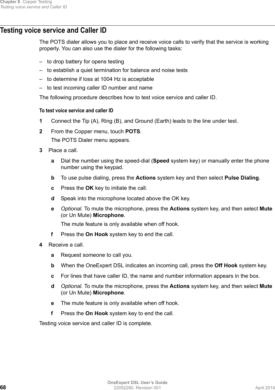 Chapter 8 Copper TestingTesting voice service and Caller IDOneExpert DSL User’s Guide68 22052280, Revision 001 April 2014Testing voice service and Caller IDThe POTS dialer allows you to place and receive voice calls to verify that the service is working properly. You can also use the dialer for the following tasks:– to drop battery for opens testing– to establish a quiet termination for balance and noise tests– to determine if loss at 1004 Hz is acceptable– to test incoming caller ID number and nameThe following procedure describes how to test voice service and caller ID.To test voice service and caller ID1Connect the Tip (A), Ring (B), and Ground (Earth) leads to the line under test.2From the Copper menu, touch POTS.The POTS Dialer menu appears.3Place a call.aDial the number using the speed-dial (Speed system key) or manually enter the phone number using the keypad.bTo use pulse dialing, press the Actions system key and then select Pulse Dialing.cPress the OK key to initiate the call.dSpeak into the microphone located above the OK key.eOptional. To mute the microphone, press the Actions system key, and then select Mute (or Un Mute) Microphone.The mute feature is only available when off hook.fPress the On Hook system key to end the call.4Receive a call.aRequest someone to call you.bWhen the OneExpert DSL indicates an incoming call, press the Off Hook system key.cFor lines that have caller ID, the name and number information appears in the box.dOptional. To mute the microphone, press the Actions system key, and then select Mute (or Un Mute) Microphone.eThe mute feature is only available when off hook.fPress the On Hook system key to end the call.Testing voice service and caller ID is complete.