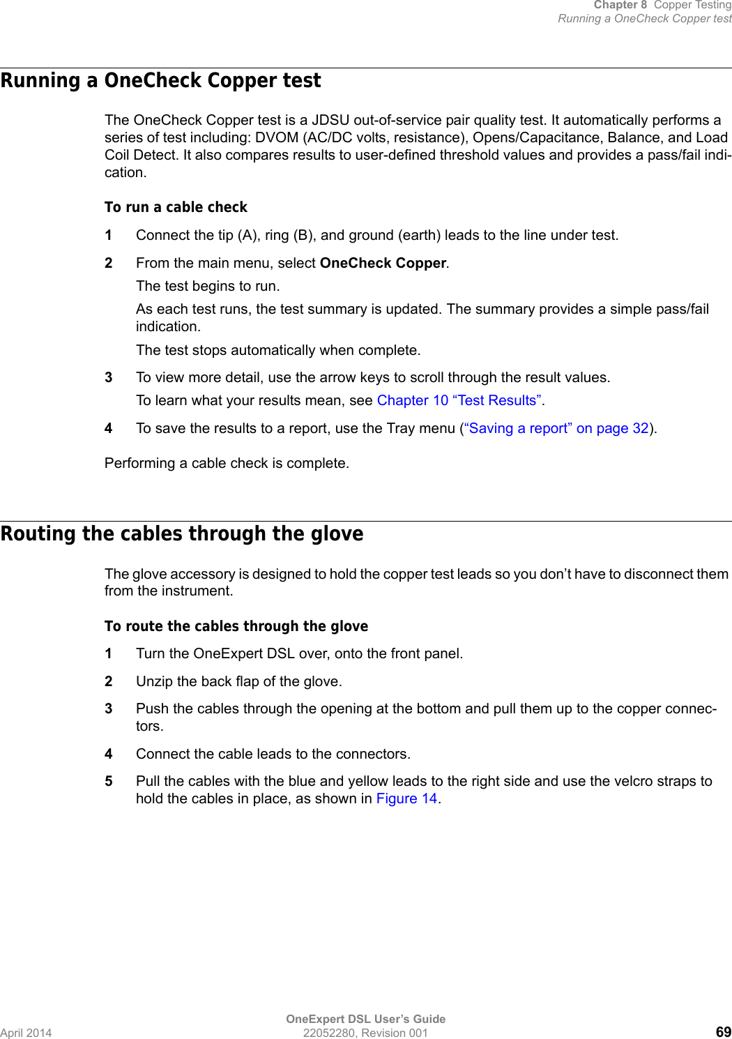 Chapter 8 Copper TestingRunning a OneCheck Copper testOneExpert DSL User’s GuideApril 2014 22052280, Revision 001 69Running a OneCheck Copper testThe OneCheck Copper test is a JDSU out-of-service pair quality test. It automatically performs a series of test including: DVOM (AC/DC volts, resistance), Opens/Capacitance, Balance, and Load Coil Detect. It also compares results to user-defined threshold values and provides a pass/fail indi-cation.To run a cable check1Connect the tip (A), ring (B), and ground (earth) leads to the line under test.2From the main menu, select OneCheck Copper.The test begins to run.As each test runs, the test summary is updated. The summary provides a simple pass/fail indication. The test stops automatically when complete.3To view more detail, use the arrow keys to scroll through the result values.To learn what your results mean, see Chapter 10 “Test Results”.4To save the results to a report, use the Tray menu (“Saving a report” on page 32).Performing a cable check is complete.Routing the cables through the gloveThe glove accessory is designed to hold the copper test leads so you don’t have to disconnect them from the instrument.To route the cables through the glove1Turn the OneExpert DSL over, onto the front panel.2Unzip the back flap of the glove.3Push the cables through the opening at the bottom and pull them up to the copper connec-tors.4Connect the cable leads to the connectors.5Pull the cables with the blue and yellow leads to the right side and use the velcro straps to hold the cables in place, as shown in Figure 14.