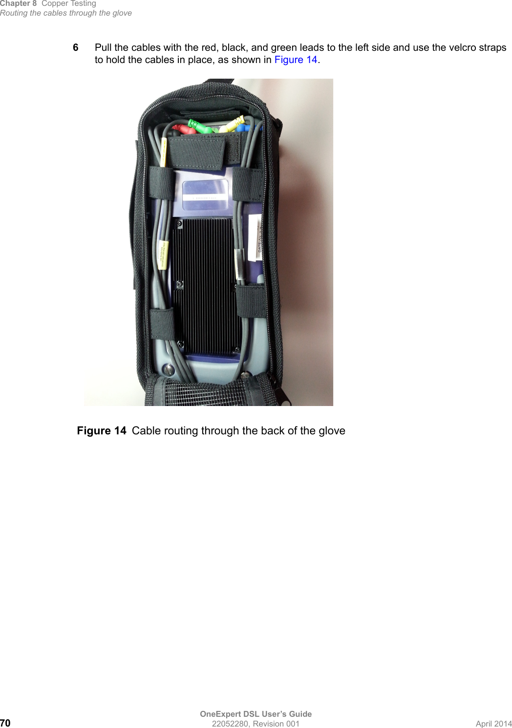 Chapter 8 Copper TestingRouting the cables through the gloveOneExpert DSL User’s Guide70 22052280, Revision 001 April 20146Pull the cables with the red, black, and green leads to the left side and use the velcro straps to hold the cables in place, as shown in Figure 14. Figure 14 Cable routing through the back of the glove