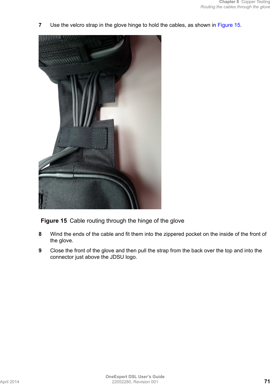 Chapter 8 Copper TestingRouting the cables through the gloveOneExpert DSL User’s GuideApril 2014 22052280, Revision 001 717Use the velcro strap in the glove hinge to hold the cables, as shown in Figure 15.8Wind the ends of the cable and fit them into the zippered pocket on the inside of the front of the glove.9Close the front of the glove and then pull the strap from the back over the top and into the connector just above the JDSU logo.Figure 15 Cable routing through the hinge of the glove