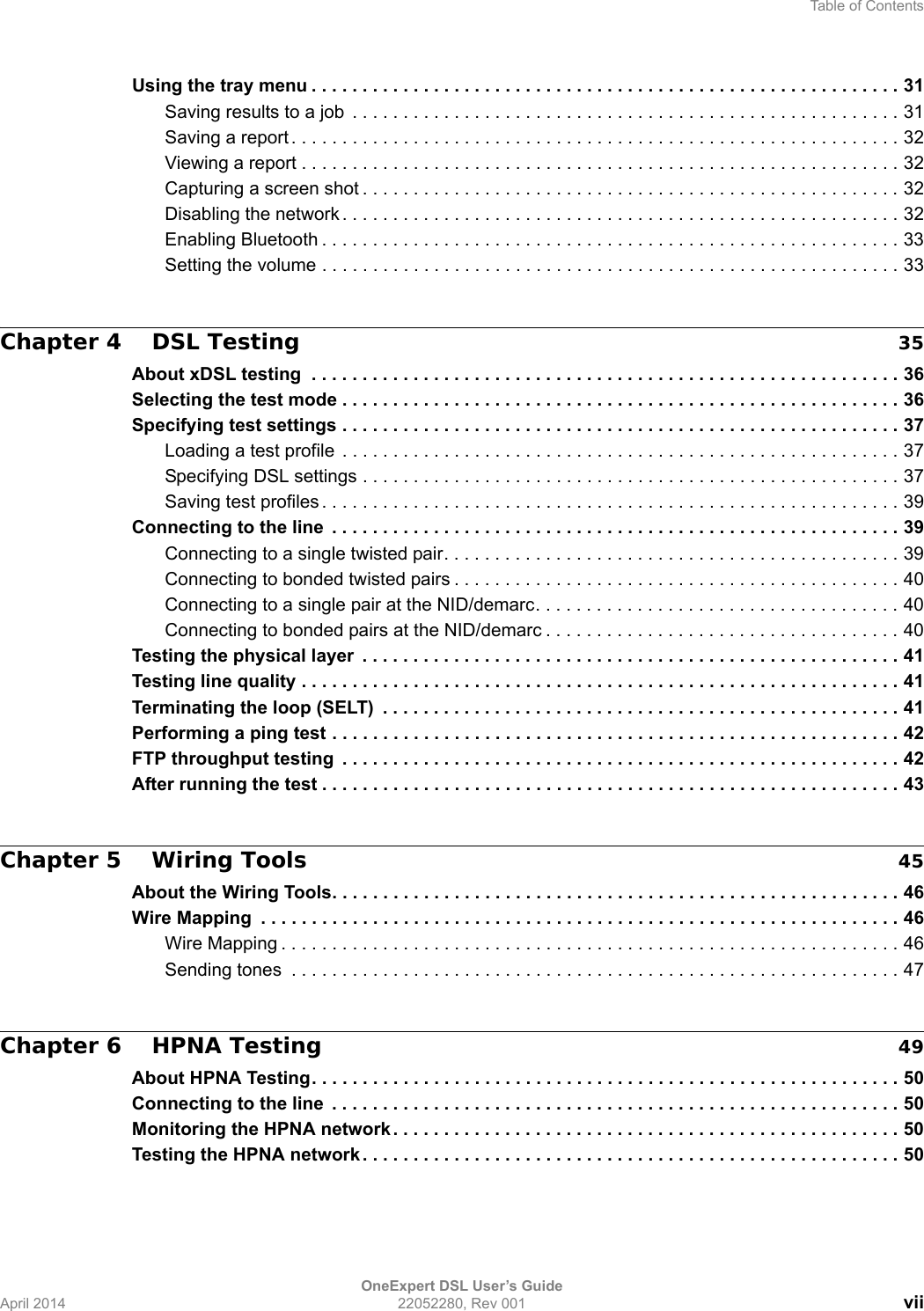 Table of ContentsOneExpert DSL User’s GuideApril 2014 22052280, Rev 001 viiUsing the tray menu . . . . . . . . . . . . . . . . . . . . . . . . . . . . . . . . . . . . . . . . . . . . . . . . . . . . . . . . . . 31Saving results to a job  . . . . . . . . . . . . . . . . . . . . . . . . . . . . . . . . . . . . . . . . . . . . . . . . . . . . . . 31Saving a report . . . . . . . . . . . . . . . . . . . . . . . . . . . . . . . . . . . . . . . . . . . . . . . . . . . . . . . . . . . . 32Viewing a report . . . . . . . . . . . . . . . . . . . . . . . . . . . . . . . . . . . . . . . . . . . . . . . . . . . . . . . . . . . 32Capturing a screen shot . . . . . . . . . . . . . . . . . . . . . . . . . . . . . . . . . . . . . . . . . . . . . . . . . . . . . 32Disabling the network . . . . . . . . . . . . . . . . . . . . . . . . . . . . . . . . . . . . . . . . . . . . . . . . . . . . . . . 32Enabling Bluetooth . . . . . . . . . . . . . . . . . . . . . . . . . . . . . . . . . . . . . . . . . . . . . . . . . . . . . . . . . 33Setting the volume . . . . . . . . . . . . . . . . . . . . . . . . . . . . . . . . . . . . . . . . . . . . . . . . . . . . . . . . . 33Chapter 4 DSL Testing 35About xDSL testing  . . . . . . . . . . . . . . . . . . . . . . . . . . . . . . . . . . . . . . . . . . . . . . . . . . . . . . . . . . 36Selecting the test mode . . . . . . . . . . . . . . . . . . . . . . . . . . . . . . . . . . . . . . . . . . . . . . . . . . . . . . . 36Specifying test settings . . . . . . . . . . . . . . . . . . . . . . . . . . . . . . . . . . . . . . . . . . . . . . . . . . . . . . . 37Loading a test profile  . . . . . . . . . . . . . . . . . . . . . . . . . . . . . . . . . . . . . . . . . . . . . . . . . . . . . . . 37Specifying DSL settings . . . . . . . . . . . . . . . . . . . . . . . . . . . . . . . . . . . . . . . . . . . . . . . . . . . . . 37Saving test profiles . . . . . . . . . . . . . . . . . . . . . . . . . . . . . . . . . . . . . . . . . . . . . . . . . . . . . . . . . 39Connecting to the line  . . . . . . . . . . . . . . . . . . . . . . . . . . . . . . . . . . . . . . . . . . . . . . . . . . . . . . . . 39Connecting to a single twisted pair. . . . . . . . . . . . . . . . . . . . . . . . . . . . . . . . . . . . . . . . . . . . . 39Connecting to bonded twisted pairs . . . . . . . . . . . . . . . . . . . . . . . . . . . . . . . . . . . . . . . . . . . . 40Connecting to a single pair at the NID/demarc. . . . . . . . . . . . . . . . . . . . . . . . . . . . . . . . . . . . 40Connecting to bonded pairs at the NID/demarc . . . . . . . . . . . . . . . . . . . . . . . . . . . . . . . . . . . 40Testing the physical layer  . . . . . . . . . . . . . . . . . . . . . . . . . . . . . . . . . . . . . . . . . . . . . . . . . . . . . 41Testing line quality . . . . . . . . . . . . . . . . . . . . . . . . . . . . . . . . . . . . . . . . . . . . . . . . . . . . . . . . . . . 41Terminating the loop (SELT)  . . . . . . . . . . . . . . . . . . . . . . . . . . . . . . . . . . . . . . . . . . . . . . . . . . . 41Performing a ping test . . . . . . . . . . . . . . . . . . . . . . . . . . . . . . . . . . . . . . . . . . . . . . . . . . . . . . . . 42FTP throughput testing  . . . . . . . . . . . . . . . . . . . . . . . . . . . . . . . . . . . . . . . . . . . . . . . . . . . . . . . 42After running the test . . . . . . . . . . . . . . . . . . . . . . . . . . . . . . . . . . . . . . . . . . . . . . . . . . . . . . . . . 43Chapter 5 Wiring Tools 45About the Wiring Tools. . . . . . . . . . . . . . . . . . . . . . . . . . . . . . . . . . . . . . . . . . . . . . . . . . . . . . . . 46Wire Mapping  . . . . . . . . . . . . . . . . . . . . . . . . . . . . . . . . . . . . . . . . . . . . . . . . . . . . . . . . . . . . . . . 46Wire Mapping . . . . . . . . . . . . . . . . . . . . . . . . . . . . . . . . . . . . . . . . . . . . . . . . . . . . . . . . . . . . . 46Sending tones  . . . . . . . . . . . . . . . . . . . . . . . . . . . . . . . . . . . . . . . . . . . . . . . . . . . . . . . . . . . . 47Chapter 6 HPNA Testing 49About HPNA Testing. . . . . . . . . . . . . . . . . . . . . . . . . . . . . . . . . . . . . . . . . . . . . . . . . . . . . . . . . . 50Connecting to the line  . . . . . . . . . . . . . . . . . . . . . . . . . . . . . . . . . . . . . . . . . . . . . . . . . . . . . . . . 50Monitoring the HPNA network . . . . . . . . . . . . . . . . . . . . . . . . . . . . . . . . . . . . . . . . . . . . . . . . . . 50Testing the HPNA network . . . . . . . . . . . . . . . . . . . . . . . . . . . . . . . . . . . . . . . . . . . . . . . . . . . . . 50