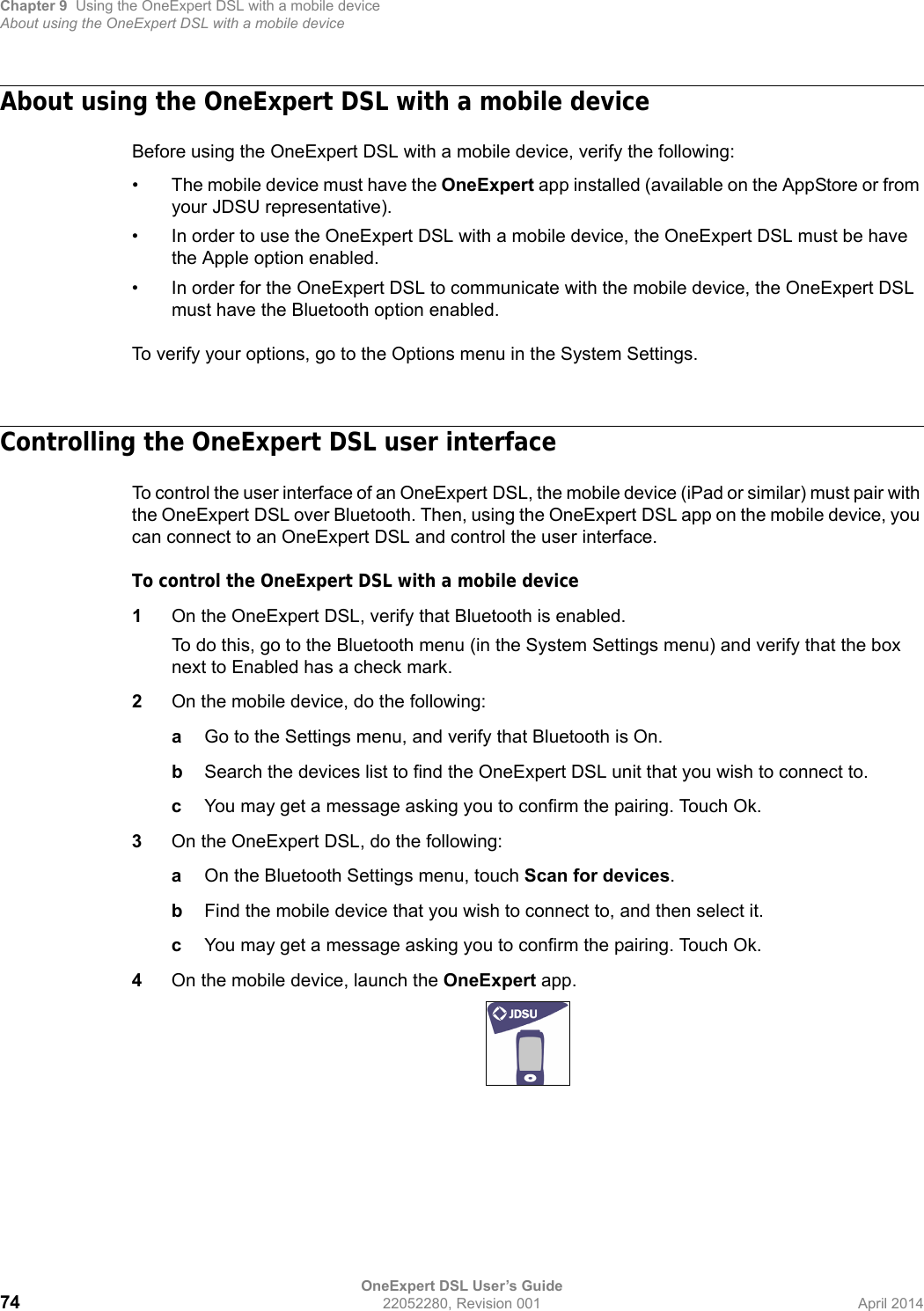 Chapter 9 Using the OneExpert DSL with a mobile deviceAbout using the OneExpert DSL with a mobile deviceOneExpert DSL User’s Guide74 22052280, Revision 001 April 2014About using the OneExpert DSL with a mobile deviceBefore using the OneExpert DSL with a mobile device, verify the following:• The mobile device must have the OneExpert app installed (available on the AppStore or from your JDSU representative).• In order to use the OneExpert DSL with a mobile device, the OneExpert DSL must be have the Apple option enabled. • In order for the OneExpert DSL to communicate with the mobile device, the OneExpert DSL must have the Bluetooth option enabled.To verify your options, go to the Options menu in the System Settings.Controlling the OneExpert DSL user interfaceTo control the user interface of an OneExpert DSL, the mobile device (iPad or similar) must pair with the OneExpert DSL over Bluetooth. Then, using the OneExpert DSL app on the mobile device, you can connect to an OneExpert DSL and control the user interface.To control the OneExpert DSL with a mobile device1On the OneExpert DSL, verify that Bluetooth is enabled.To do this, go to the Bluetooth menu (in the System Settings menu) and verify that the box next to Enabled has a check mark.2On the mobile device, do the following:aGo to the Settings menu, and verify that Bluetooth is On.bSearch the devices list to find the OneExpert DSL unit that you wish to connect to.cYou may get a message asking you to confirm the pairing. Touch Ok.3On the OneExpert DSL, do the following:aOn the Bluetooth Settings menu, touch Scan for devices.bFind the mobile device that you wish to connect to, and then select it.cYou may get a message asking you to confirm the pairing. Touch Ok.4On the mobile device, launch the OneExpert app.