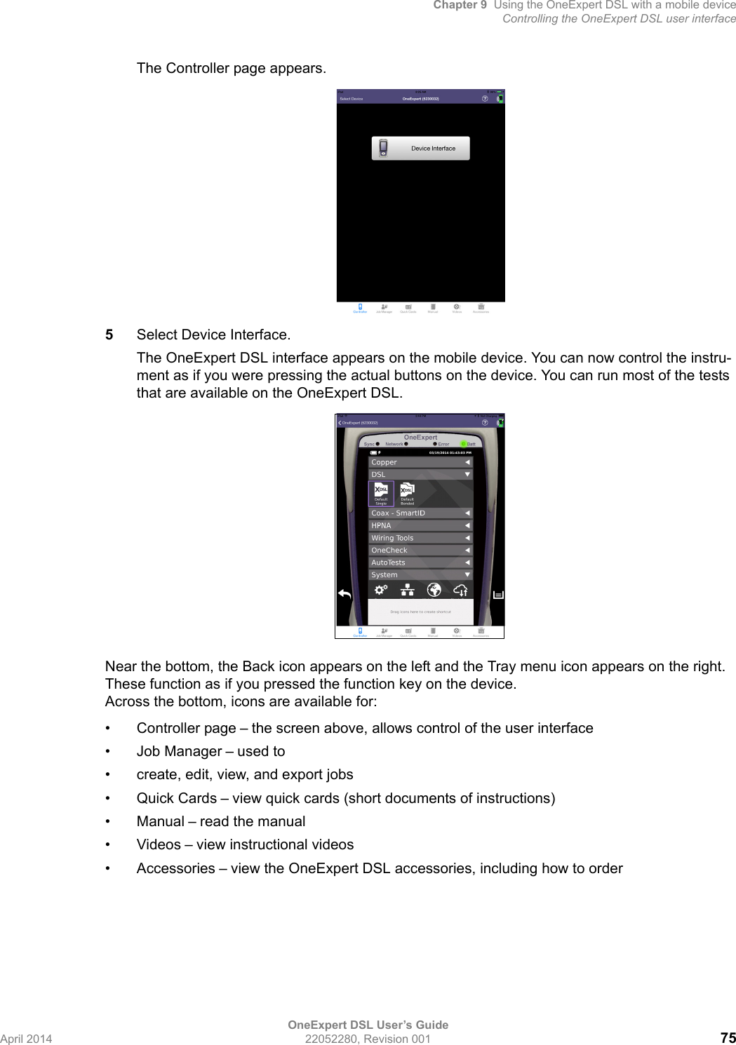 Chapter 9 Using the OneExpert DSL with a mobile deviceControlling the OneExpert DSL user interfaceOneExpert DSL User’s GuideApril 2014 22052280, Revision 001 75The Controller page appears.5Select Device Interface.The OneExpert DSL interface appears on the mobile device. You can now control the instru-ment as if you were pressing the actual buttons on the device. You can run most of the tests that are available on the OneExpert DSL.Near the bottom, the Back icon appears on the left and the Tray menu icon appears on the right. These function as if you pressed the function key on the device. Across the bottom, icons are available for:• Controller page – the screen above, allows control of the user interface• Job Manager – used to • create, edit, view, and export jobs• Quick Cards – view quick cards (short documents of instructions)• Manual – read the manual•Videos – view instructional videos• Accessories – view the OneExpert DSL accessories, including how to order