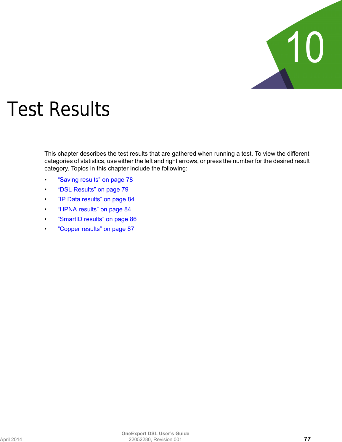 OneExpert DSL User’s GuideApril 2014 22052280, Revision 001 7710Chapter 10Test ResultsThis chapter describes the test results that are gathered when running a test. To view the different categories of statistics, use either the left and right arrows, or press the number for the desired result category. Topics in this chapter include the following:•“Saving results” on page 78•“DSL Results” on page 79•“IP Data results” on page 84•“HPNA results” on page 84•“SmartID results” on page 86•“Copper results” on page 87