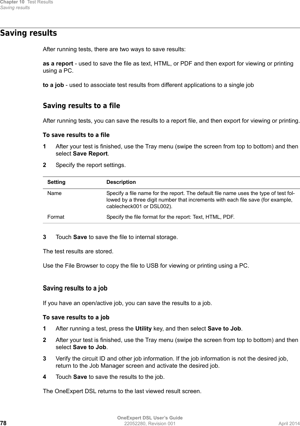 Chapter 10 Test ResultsSaving resultsOneExpert DSL User’s Guide78 22052280, Revision 001 April 2014Saving resultsAfter running tests, there are two ways to save results:as a report - used to save the file as text, HTML, or PDF and then export for viewing or printing using a PC.to a job - used to associate test results from different applications to a single jobSaving results to a fileAfter running tests, you can save the results to a report file, and then export for viewing or printing.To save results to a file1After your test is finished, use the Tray menu (swipe the screen from top to bottom) and then select Save Report.2Specify the report settings.3Touch Save to save the file to internal storage.The test results are stored.Use the File Browser to copy the file to USB for viewing or printing using a PC.Saving results to a jobIf you have an open/active job, you can save the results to a job.To save results to a job1After running a test, press the Utility key, and then select Save to Job.2After your test is finished, use the Tray menu (swipe the screen from top to bottom) and then select Save to Job.3Verify the circuit ID and other job information. If the job information is not the desired job, return to the Job Manager screen and activate the desired job.4Touch Save to save the results to the job.The OneExpert DSL returns to the last viewed result screen.Setting DescriptionName Specify a file name for the report. The default file name uses the type of test fol-lowed by a three digit number that increments with each file save (for example, cablecheck001 or DSL002).Format Specify the file format for the report: Text, HTML, PDF.