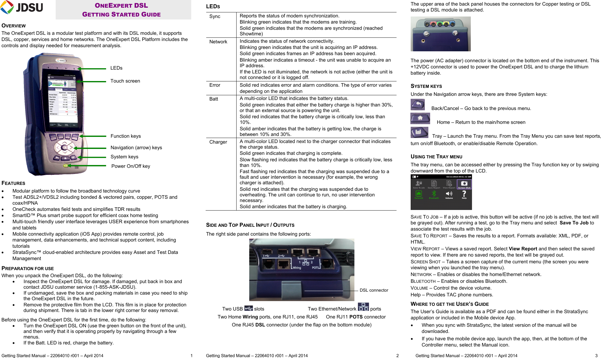  Getting Started Manual – 22064010 r001 – April 2014   1           Getting Started Manual – 22064010 r001 – April 2014  2              Getting Started Manual – 22064010 r001 – April 2014      3  ONEEXPERT DSL  GETTING STARTED GUIDE OVERVIEW The OneExpert DSL is a modular test platform and with its DSL module, it supports DSL, copper, services and home networks. The OneExpert DSL Platform includes the controls and display needed for measurement analysis. FEATURES   Modular platform to follow the broadband technology curve   Test ADSL2+/VDSL2 including bonded &amp; vectored pairs, copper, POTS and coax/HPNA    OneCheck automates field tests and simplifies TDR results   SmartID™ Plus smart probe support for efficient coax home testing    Multi-touch friendly user interface leverages USER experience from smartphones and tablets   Mobile connectivity application (iOS App) provides remote control, job management, data enhancements, and technical support content, including tutorials    StrataSync™ cloud-enabled architecture provides easy Asset and Test Data Management PREPARATION FOR USE When you unpack the OneExpert DSL, do the following:   Inspect the OneExpert DSL for damage. If damaged, put back in box and contact JDSU customer service (1-855-ASK-JDSU).   If undamaged, save the box and packing materials in case you need to ship the OneExpert DSL in the future.   Remove the protective film from the LCD. This film is in place for protection during shipment. There is tab in the lower right corner for easy removal. Before using the OneExpert DSL for the first time, do the following:   Turn the OneExpert DSL ON (use the green button on the front of the unit), and then verify that it is operating properly by navigating through a few menus.   If the Batt. LED is red, charge the battery.   LEDS Sync  Reports the status of modem synchronization. Blinking green indicates that the modems are training. Solid green indicates that the modems are synchronized (reached Showtime) Network  Indicates the status of network connectivity.  Blinking green indicates that the unit is acquiring an IP address. Solid green indicates frames an IP address has been acquired. Blinking amber indicates a timeout - the unit was unable to acquire an IP address. If the LED is not illuminated, the network is not active (either the unit is not connected or it is logged off. Error  Solid red indicates error and alarm conditions. The type of error varies depending on the application Batt  A multi-color LED that indicates the battery status. Solid green indicates that either the battery charge is higher than 30%, or that an external source is powering the unit. Solid red indicates that the battery charge is critically low, less than 10%. Solid amber indicates that the battery is getting low, the charge is between 10% and 30%. Charger  A multi-color LED located next to the charger connector that indicates the charge status. Solid green indicates that charging is complete. Slow flashing red indicates that the battery charge is critically low, less than 10%. Fast flashing red indicates that the charging was suspended due to a fault and user intervention is necessary (for example, the wrong charger is attached). Solid red indicates that the charging was suspended due to overheating. The unit can continue to run, no user intervention necessary. Solid amber indicates that the battery is charging.   SIDE AND TOP PANEL INPUT / OUTPUTS The right side panel contains the following ports:  Two USB   slots                                Two Ethernet/Network   ports Two Home Wiring ports, one RJ11, one RJ45      One RJ11 POTS connector One RJ45 DSL connector (under the flap on the bottom module)   The upper area of the back panel houses the connectors for Copper testing or DSL testing a DSL module is attached.  The power (AC adapter) connector is located on the bottom end of the instrument. This +12VDC connector is used to power the OneExpert DSL and to charge the lithium battery inside.  SYSTEM KEYS Under the Navigation arrow keys, there are three System keys:       Back/Cancel – Go back to the previous menu.      Home – Return to the main/home screen    Tray – Launch the Tray menu. From the Tray Menu you can save test reports, turn on/off Bluetooth, or enable/disable Remote Operation.   USING THE TRAY MENU The tray menu, can be accessed either by pressing the Tray function key or by swiping downward from the top of the LCD.  SAVE TO JOB – If a job is active, this button will be active (if no job is active, the text will be grayed out). After running a test, go to the Tray menu and select  Save To Job to associate the test results with the job. SAVE TO REPORT – Saves the results to a report. Formats available: XML, PDF, or HTML.  VIEW REPORT – Views a saved report. Select View Report and then select the saved report to view. If there are no saved reports, the text will be grayed out. SCREEN SHOT – Takes a screen capture of the current menu (the screen you were viewing when you launched the tray menu). NETWORK – Enables or disables the home/Ethernet network. BLUETOOTH – Enables or disables Bluetooth. VOLUME – Control the device volume. Help – Provides TAC phone numbers. WHERE TO GET THE USER’S GUIDE The User’s Guide is available as a PDF and can be found either in the StrataSync application or included in the Mobile device App.   When you sync with StrataSync, the latest version of the manual will be downloaded.   If you have the mobile device app, launch the app, then, at the bottom of the Controller menu, select the Manual icon.  DSL connectorLEDs Touch screen Function keys Navigation (arrow) keys System keys Power On/Off key 