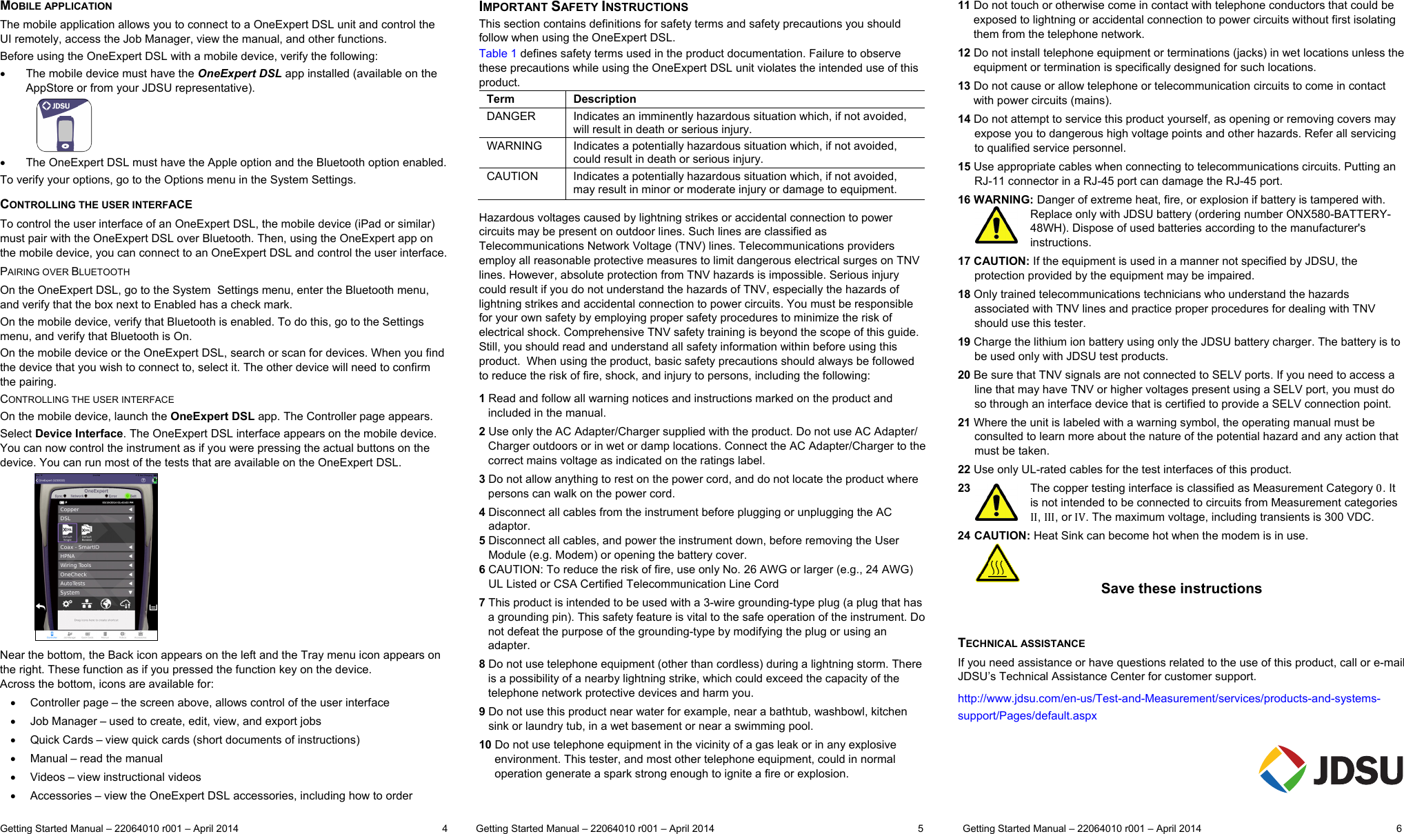  Getting Started Manual – 22064010 r001 – April 2014   4          Getting Started Manual – 22064010 r001 – April 2014  5              Getting Started Manual – 22064010 r001 – April 2014  6  MOBILE APPLICATION The mobile application allows you to connect to a OneExpert DSL unit and control the UI remotely, access the Job Manager, view the manual, and other functions.  Before using the OneExpert DSL with a mobile device, verify the following:   The mobile device must have the OneExpert DSL app installed (available on the AppStore or from your JDSU representative).                  The OneExpert DSL must have the Apple option and the Bluetooth option enabled. To verify your options, go to the Options menu in the System Settings. CONTROLLING THE USER INTERFACE To control the user interface of an OneExpert DSL, the mobile device (iPad or similar) must pair with the OneExpert DSL over Bluetooth. Then, using the OneExpert app on the mobile device, you can connect to an OneExpert DSL and control the user interface. PAIRING OVER BLUETOOTH On the OneExpert DSL, go to the System  Settings menu, enter the Bluetooth menu, and verify that the box next to Enabled has a check mark. On the mobile device, verify that Bluetooth is enabled. To do this, go to the Settings menu, and verify that Bluetooth is On. On the mobile device or the OneExpert DSL, search or scan for devices. When you find the device that you wish to connect to, select it. The other device will need to confirm the pairing. CONTROLLING THE USER INTERFACE On the mobile device, launch the OneExpert DSL app. The Controller page appears.  Select Device Interface. The OneExpert DSL interface appears on the mobile device. You can now control the instrument as if you were pressing the actual buttons on the device. You can run most of the tests that are available on the OneExpert DSL.              Near the bottom, the Back icon appears on the left and the Tray menu icon appears on the right. These function as if you pressed the function key on the device.  Across the bottom, icons are available for:   Controller page – the screen above, allows control of the user interface   Job Manager – used to create, edit, view, and export jobs   Quick Cards – view quick cards (short documents of instructions)   Manual – read the manual   Videos – view instructional videos   Accessories – view the OneExpert DSL accessories, including how to order IMPORTANT SAFETY INSTRUCTIONS This section contains definitions for safety terms and safety precautions you should follow when using the OneExpert DSL. Table 1 defines safety terms used in the product documentation. Failure to observe these precautions while using the OneExpert DSL unit violates the intended use of this product. Term   Description DANGER   Indicates an imminently hazardous situation which, if not avoided, will result in death or serious injury. WARNING   Indicates a potentially hazardous situation which, if not avoided, could result in death or serious injury. CAUTION   Indicates a potentially hazardous situation which, if not avoided, may result in minor or moderate injury or damage to equipment.  Hazardous voltages caused by lightning strikes or accidental connection to power circuits may be present on outdoor lines. Such lines are classified as Telecommunications Network Voltage (TNV) lines. Telecommunications providers employ all reasonable protective measures to limit dangerous electrical surges on TNV lines. However, absolute protection from TNV hazards is impossible. Serious injury could result if you do not understand the hazards of TNV, especially the hazards of lightning strikes and accidental connection to power circuits. You must be responsible for your own safety by employing proper safety procedures to minimize the risk of electrical shock. Comprehensive TNV safety training is beyond the scope of this guide. Still, you should read and understand all safety information within before using this product.  When using the product, basic safety precautions should always be followed to reduce the risk of fire, shock, and injury to persons, including the following: 1 Read and follow all warning notices and instructions marked on the product and included in the manual. 2 Use only the AC Adapter/Charger supplied with the product. Do not use AC Adapter/ Charger outdoors or in wet or damp locations. Connect the AC Adapter/Charger to the correct mains voltage as indicated on the ratings label. 3 Do not allow anything to rest on the power cord, and do not locate the product where persons can walk on the power cord. 4 Disconnect all cables from the instrument before plugging or unplugging the AC    adaptor. 5 Disconnect all cables, and power the instrument down, before removing the User     Module (e.g. Modem) or opening the battery cover. 6 CAUTION: To reduce the risk of fire, use only No. 26 AWG or larger (e.g., 24 AWG)    UL Listed or CSA Certified Telecommunication Line Cord 7 This product is intended to be used with a 3-wire grounding-type plug (a plug that has a grounding pin). This safety feature is vital to the safe operation of the instrument. Do not defeat the purpose of the grounding-type by modifying the plug or using an adapter. 8 Do not use telephone equipment (other than cordless) during a lightning storm. There is a possibility of a nearby lightning strike, which could exceed the capacity of the telephone network protective devices and harm you. 9 Do not use this product near water for example, near a bathtub, washbowl, kitchen    sink or laundry tub, in a wet basement or near a swimming pool. 10 Do not use telephone equipment in the vicinity of a gas leak or in any explosive   environment. This tester, and most other telephone equipment, could in normal   operation generate a spark strong enough to ignite a fire or explosion. 11 Do not touch or otherwise come in contact with telephone conductors that could be   exposed to lightning or accidental connection to power circuits without first isolating   them from the telephone network. 12 Do not install telephone equipment or terminations (jacks) in wet locations unless the   equipment or termination is specifically designed for such locations. 13 Do not cause or allow telephone or telecommunication circuits to come in contact    with power circuits (mains). 14 Do not attempt to service this product yourself, as opening or removing covers may expose you to dangerous high voltage points and other hazards. Refer all servicing to qualified service personnel. 15 Use appropriate cables when connecting to telecommunications circuits. Putting an RJ-11 connector in a RJ-45 port can damage the RJ-45 port. 16 WARNING: Danger of extreme heat, fire, or explosion if battery is tampered with. Replace only with JDSU battery (ordering number ONX580-BATTERY-48WH). Dispose of used batteries according to the manufacturer&apos;s instructions. 17 CAUTION: If the equipment is used in a manner not specified by JDSU, the protection provided by the equipment may be impaired. 18 Only trained telecommunications technicians who understand the hazards associated with TNV lines and practice proper procedures for dealing with TNV should use this tester. 19 Charge the lithium ion battery using only the JDSU battery charger. The battery is to be used only with JDSU test products. 20 Be sure that TNV signals are not connected to SELV ports. If you need to access a line that may have TNV or higher voltages present using a SELV port, you must do so through an interface device that is certified to provide a SELV connection point. 21 Where the unit is labeled with a warning symbol, the operating manual must be consulted to learn more about the nature of the potential hazard and any action that must be taken. 22 Use only UL-rated cables for the test interfaces of this product. 23   The copper testing interface is classified as Measurement Category 0. It is not intended to be connected to circuits from Measurement categories II, III, or IV. The maximum voltage, including transients is 300 VDC. 24  CAUTION: Heat Sink can become hot when the modem is in use.   Save these instructions   TECHNICAL ASSISTANCE  If you need assistance or have questions related to the use of this product, call or e-mail JDSU’s Technical Assistance Center for customer support. http://www.jdsu.com/en-us/Test-and-Measurement/services/products-and-systems-support/Pages/default.aspx   