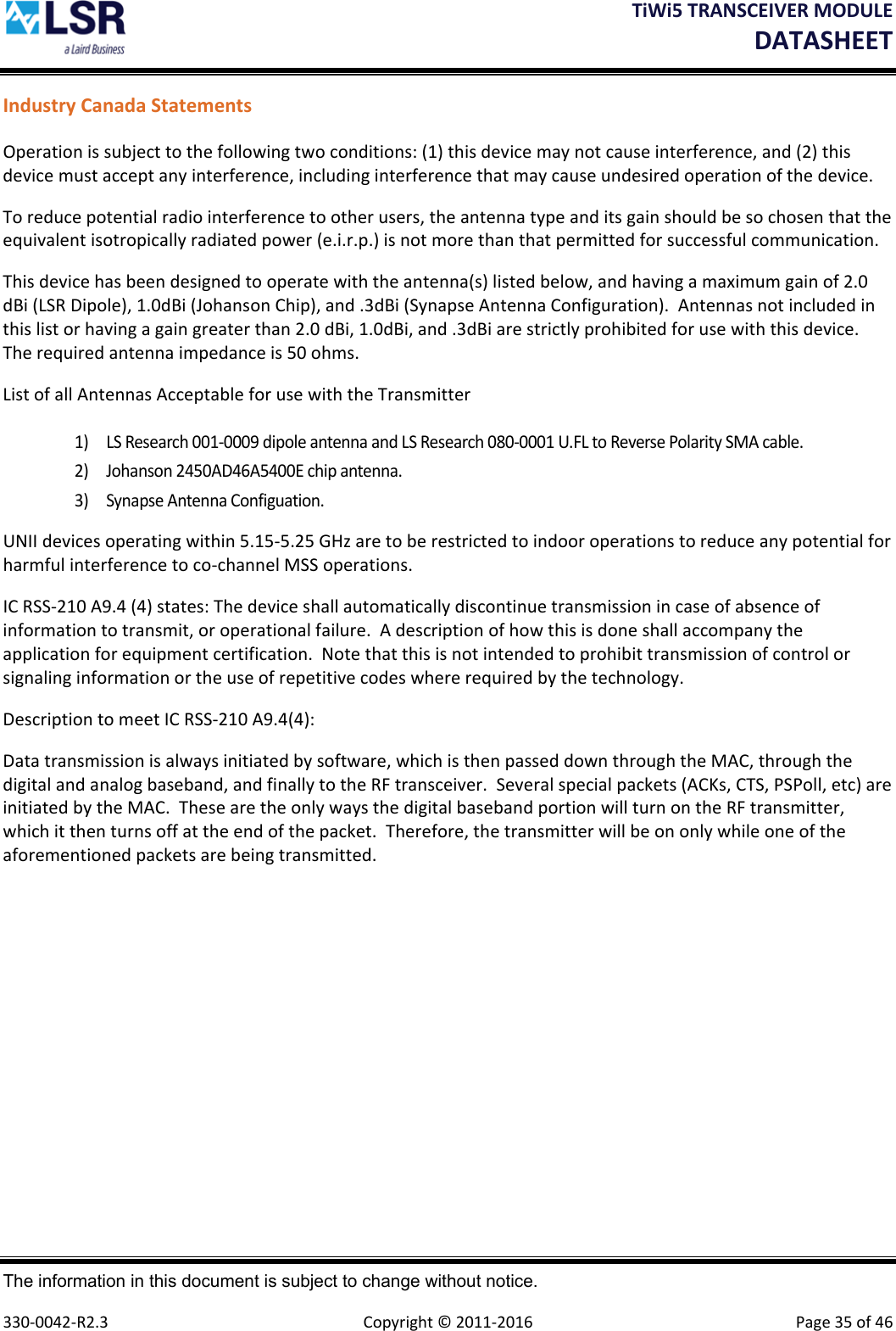 TiWi5TRANSCEIVERMODULEDATASHEET The information in this document is subject to change without notice.  330‐0042‐R2.3  Copyright©2011‐2016 Page35of46IndustryCanadaStatementsOperationissubjecttothefollowingtwoconditions:(1)thisdevicemaynotcauseinterference,and(2)thisdevicemustacceptanyinterference,includinginterferencethatmaycauseundesiredoperationofthedevice.Toreducepotentialradiointerferencetootherusers,theantennatypeanditsgainshouldbesochosenthattheequivalentisotropicallyradiatedpower(e.i.r.p.)isnotmorethanthatpermittedforsuccessfulcommunication.Thisdevicehasbeendesignedtooperatewiththeantenna(s)listedbelow,andhavingamaximumgainof2.0dBi(LSRDipole),1.0dBi(JohansonChip),and.3dBi(SynapseAntennaConfiguration).Antennasnotincludedinthislistorhavingagaingreaterthan2.0dBi,1.0dBi,and.3dBiarestrictlyprohibitedforusewiththisdevice.Therequiredantennaimpedanceis50ohms.ListofallAntennasAcceptableforusewiththeTransmitter1) LSResearch001‐0009dipoleantennaandLSResearch080‐0001U.FLtoReversePolaritySMAcable.2) Johanson2450AD46A5400Echipantenna.3) SynapseAntennaConfiguation.UNIIdevicesoperatingwithin5.15‐5.25GHzaretoberestrictedtoindooroperationstoreduceanypotentialforharmfulinterferencetoco‐channelMSSoperations.ICRSS‐210A9.4(4)states:Thedeviceshallautomaticallydiscontinuetransmissionincaseofabsenceofinformationtotransmit,oroperationalfailure.Adescriptionofhowthisisdoneshallaccompanytheapplicationforequipmentcertification.Notethatthisisnotintendedtoprohibittransmissionofcontrolorsignalinginformationortheuseofrepetitivecodeswhererequiredbythetechnology.DescriptiontomeetICRSS‐210A9.4(4):Datatransmissionisalwaysinitiatedbysoftware,whichisthenpasseddownthroughtheMAC,throughthedigitalandanalogbaseband,andfinallytotheRFtransceiver.Severalspecialpackets(ACKs,CTS,PSPoll,etc)areinitiatedbytheMAC.ThesearetheonlywaysthedigitalbasebandportionwillturnontheRFtransmitter,whichitthenturnsoffattheendofthepacket.Therefore,thetransmitterwillbeononlywhileoneoftheaforementionedpacketsarebeingtransmitted.