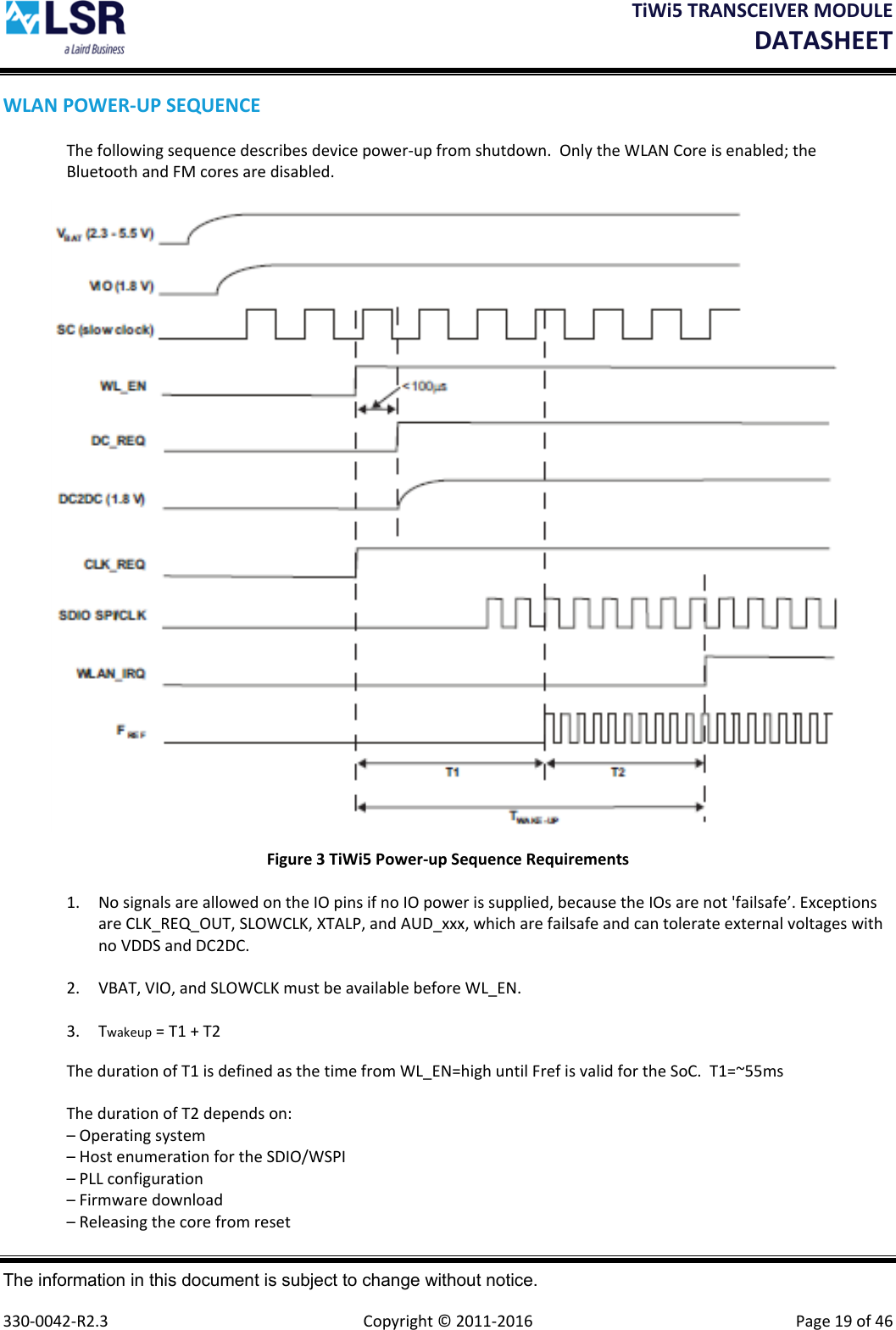 TiWi5TRANSCEIVERMODULEDATASHEET The information in this document is subject to change without notice.  330‐0042‐R2.3  Copyright©2011‐2016 Page19of46WLANPOWER‐UPSEQUENCEThefollowingsequencedescribesdevicepower‐upfromshutdown.OnlytheWLANCoreisenabled;theBluetoothandFMcoresaredisabled.Figure3TiWi5Power‐upSequenceRequirements1. NosignalsareallowedontheIOpinsifnoIOpowerissupplied,becausetheIOsarenot&apos;failsafe’.ExceptionsareCLK_REQ_OUT,SLOWCLK,XTALP,andAUD_xxx,whicharefailsafeandcantolerateexternalvoltageswithnoVDDSandDC2DC.2. VBAT,VIO,andSLOWCLKmustbeavailablebeforeWL_EN.3. Twakeup=T1+T2ThedurationofT1isdefinedasthetimefromWL_EN=highuntilFrefisvalidfortheSoC.T1=~55msThedurationofT2dependson:–Operatingsystem–HostenumerationfortheSDIO/WSPI–PLLconfiguration–Firmwaredownload–Releasingthecorefromreset
