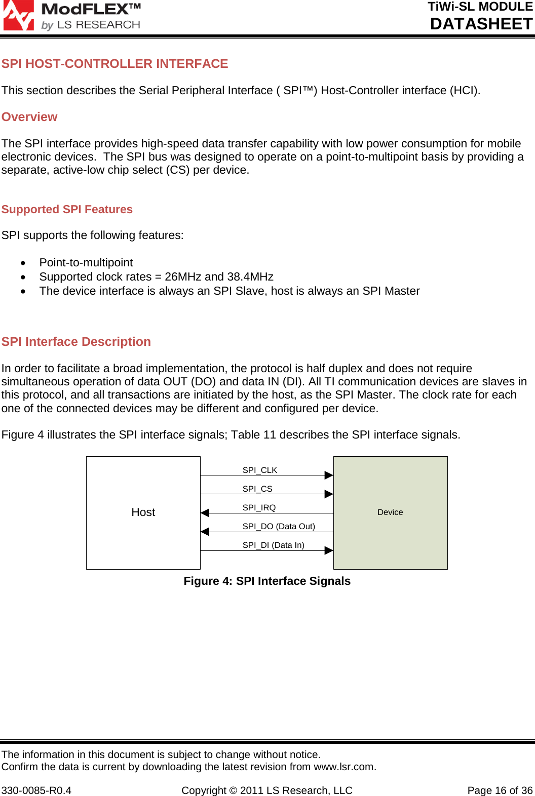 TiWi-SL MODULE DATASHEET The information in this document is subject to change without notice. Confirm the data is current by downloading the latest revision from www.lsr.com.  330-0085-R0.4 Copyright © 2011 LS Research, LLC Page 16 of 36 SPI HOST-CONTROLLER INTERFACE This section describes the Serial Peripheral Interface ( SPI™) Host-Controller interface (HCI).   Overview The SPI interface provides high-speed data transfer capability with low power consumption for mobile electronic devices.  The SPI bus was designed to operate on a point-to-multipoint basis by providing a separate, active-low chip select (CS) per device.  Supported SPI Features SPI supports the following features:  • Point-to-multipoint • Supported clock rates = 26MHz and 38.4MHz • The device interface is always an SPI Slave, host is always an SPI Master  SPI Interface Description In order to facilitate a broad implementation, the protocol is half duplex and does not require simultaneous operation of data OUT (DO) and data IN (DI). All TI communication devices are slaves in this protocol, and all transactions are initiated by the host, as the SPI Master. The clock rate for each one of the connected devices may be different and configured per device.  Figure 4 illustrates the SPI interface signals; Table 11 describes the SPI interface signals.  Host DeviceSPI_CLKSPI_CSSPI_IRQSPI_DO (Data Out)SPI_DI (Data In) Figure 4: SPI Interface Signals      